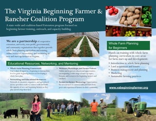 We are a partnership of cooperative
extension, university, non-profit, governmental,
and community organizations that together provide
whole farm planning curriculum and training,
online resources, networking, and mentoring to
new and start-up farmers inVirginia.
A state-wide and coalition-based Extension program focused on
beginning farmer training, outreach, and capacity building.
The Virginia Beginning Farmer &
Rancher Coalition Program
Whole Farm Planning
for Beginners
Hands-on training with whole farm
planning curriculum in core areas
for farm start-up and development:
•	 Introduction to whole farm planning
•	 Land acquisition and tenure
•	 Business management and planning
•	 Marketing
•	 Sustainable farming practices
Educational Resources, Networking, and Mentoring
•	 Whole Farm Planning Coursework:
Curriculum designed at a beginning to intermediate
level to guide beginning farmers in developing a
whole farm plan.
•	 	Networking and Educational Resources:
Network of educators, organizers, and agricultural
service providers ready to connect with and build
the capacity of new and beginning farmers as they
plan and develop their farm.
•	 Webinars,Workshops, and FarmerVideos:
Online and in-person educational opportunities
encompassing a wide range of start-up topics,
formats, and resources for beginning farmers and
ranchers.
•	 Farmer-to-farmer Mentoring: Opportunities
for new farmers to connect with and learn from
peers and experienced farmers in their community. www.vabeginningfarmer.org
 