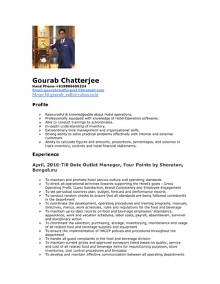Gourab Chatterjee
Hand Phone-+919886606224
Email-gourabchatterjee123@gmail.com
Skype Id-gourab_calls@yahoo.co.in
Profile
 Resourceful & knowledgeable about Hotel operations.
 Professionally equipped with knowledge of Hotel Operation softwares.
 Able to conduct trainings to subordinates.
 In-depth understanding of inventory.
 Extraordinary time management and organizational skills.
 Strong ability to solve practical problems effectively with internal and external
customers
 Ability to calculate figures and amounts, proportions, percentages, and volumes to
track inventory, controls and hotel financial statements.
Experience
April, 2016-Till Date Outlet Manager, Four Points by Sheraton,
Bengaluru
 To maintain and promote hotel service culture and operating standards
 To direct all operational activities towards supporting the Hotel’s goals - Gross
Operating Profit, Guest Satisfaction, Brand Consistency and Employee Engagement
 To set periodical business plan, budget, forecast and performance reports
 To conduct random checks to ensure that all standards are being followed consistently
in the department
 To coordinate the development, operating procedures and training programs, manuals,
directives, menus, work schedules, rules and regulations for the food and beverage
 To maintain up-to-date records on food and beverage employees’ attendance,
appearance, work and vacation schedules, labor costs, payroll, absenteeism, turnover
and disciplinary action
 To coordinate the selection, purchasing, storage, inventorying, maintenance and usage
of all related food and beverage supplies and equipment
 To ensure the implementation of HACCP policies and procedures throughout the
department
 To handle all guest complaints in the food and beverage division
 To maintain current prices and approved purveyors listed based on quality, service
and cost of all related food and beverage items for requisitioning purposes, store
inventories, cost control procedures and forecasts
 To develop and maintain effective communication between all operating departments
 