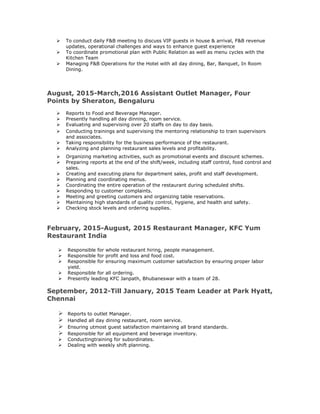  To conduct daily F&B meeting to discuss VIP guests in house & arrival, F&B revenue
updates, operational challenges and ways to enhance guest experience
 To coordinate promotional plan with Public Relation as well as menu cycles with the
Kitchen Team
 Managing F&B Operations for the Hotel with all day dining, Bar, Banquet, In Room
Dining.
August, 2015-March,2016 Assistant Outlet Manager, Four
Points by Sheraton, Bengaluru
 Reports to Food and Beverage Manager.
 Presently handling all day dinning, room service.
 Evaluating and supervising over 20 staffs on day to day basis.
 Conducting trainings and supervising the mentoring relationship to train supervisors
and associates.
 Taking responsibility for the business performance of the restaurant.
 Analyzing and planning restaurant sales levels and profitability.
 Organizing marketing activities, such as promotional events and discount schemes.
 Preparing reports at the end of the shift/week, including staff control, food control and
sales.
 Creating and executing plans for department sales, profit and staff development.
 Planning and coordinating menus.
 Coordinating the entire operation of the restaurant during scheduled shifts.
 Responding to customer complaints.
 Meeting and greeting customers and organizing table reservations.
 Maintaining high standards of quality control, hygiene, and health and safety.
 Checking stock levels and ordering supplies.
February, 2015-August, 2015 Restaurant Manager, KFC Yum
Restaurant India
 Responsible for whole restaurant hiring, people management.
 Responsible for profit and loss and food cost.
 Responsible for ensuring maximum customer satisfaction by ensuring proper labor
yield.
 Responsible for all ordering.
 Presently leading KFC Janpath, Bhubaneswar with a team of 28.
September, 2012-Till January, 2015 Team Leader at Park Hyatt,
Chennai
 Reports to outlet Manager.
 Handled all day dining restaurant, room service.
 Ensuring utmost guest satisfaction maintaining all brand standards.
 Responsible for all equipment and beverage inventory.
 Conductingtraining for subordinates.
 Dealing with weekly shift planning.
 