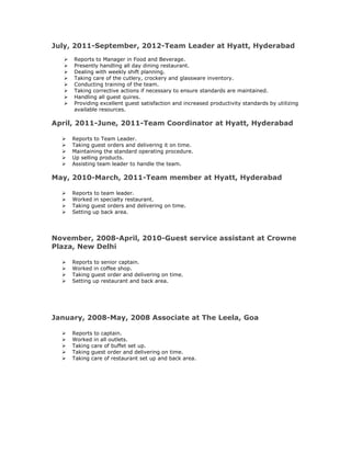 July, 2011-September, 2012-Team Leader at Hyatt, Hyderabad
 Reports to Manager in Food and Beverage.
 Presently handling all day dining restaurant.
 Dealing with weekly shift planning.
 Taking care of the cutlery, crockery and glassware inventory.
 Conducting training of the team.
 Taking corrective actions if necessary to ensure standards are maintained.
 Handling all guest quires.
 Providing excellent guest satisfaction and increased productivity standards by utilizing
available resources.
April, 2011-June, 2011-Team Coordinator at Hyatt, Hyderabad
 Reports to Team Leader.
 Taking guest orders and delivering it on time.
 Maintaining the standard operating procedure.
 Up selling products.
 Assisting team leader to handle the team.
May, 2010-March, 2011-Team member at Hyatt, Hyderabad
 Reports to team leader.
 Worked in specialty restaurant.
 Taking guest orders and delivering on time.
 Setting up back area.
November, 2008-April, 2010-Guest service assistant at Crowne
Plaza, New Delhi
 Reports to senior captain.
 Worked in coffee shop.
 Taking guest order and delivering on time.
 Setting up restaurant and back area.
January, 2008-May, 2008 Associate at The Leela, Goa
 Reports to captain.
 Worked in all outlets.
 Taking care of buffet set up.
 Taking guest order and delivering on time.
 Taking care of restaurant set up and back area.
 