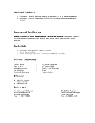 Training Experience
 Completed 6 months industrial training in The Leela,Goa in all major departments
 Completed 3 months vocational training in The Leela,Goa in Food and Beverage
Service.
Professional Qualification
Advance Diploma in Hotel Management & Catering Technology from Golden Regency
Institute of Hospitality Management, Haldia, West Bengal under TAFE University South
Australia.
Credentials
 Completed basic computer training from IBM
 Played district cricket.
 Passed painting examinations under Rabindra Bharati University.
Personal Information
Fathers Name : Mr. Amiya Chatterjee
Date of Birth : 17th
January 1987
Languages Known : English, Hindi & Bengali
Marital status : Single
Religion & Nationality : Hindu & Indian
Interests
 Watching movies.
 Reading books.
 Playing cricket.
References
Mr. Abhinandan Mukherjee Mr. Sathish Paraman
Associate F&B Director Assistant General Manager
The Park, Hyderabad Hyatt Place Goa
Mob-+91 9000977199 Mob-+91 9130064060
 