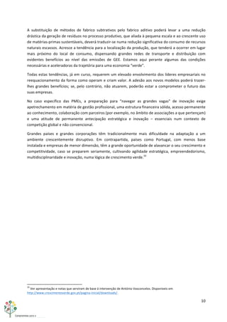 10	
  
	
  
A	
   substituição	
   de	
   métodos	
   de	
   fabrico	
   subtrativos	
   pelo	
   fabrico	
   aditivo	
   poderá	
   levar	
   a	
   uma	
   redução	
  
drástica	
  da	
  geração	
  de	
  resíduos	
  no	
  processo	
  produtivo,	
  que	
  aliada	
  à	
  pequena	
  escala	
  e	
  ao	
  crescente	
  uso	
  
de	
  matérias-­‐primas	
  sustentáveis,	
  deverá	
  traduzir-­‐se	
  numa	
  redução	
  significativa	
  do	
  consumo	
  de	
  recursos	
  
naturais	
  escassos.	
  Acresce	
  a	
  tendência	
  para	
  a	
  localização	
  da	
  produção,	
  que	
  tenderá	
  a	
  ocorrer	
  em	
  lugar	
  
mais	
   próximo	
   do	
   local	
   de	
   consumo,	
   dispensando	
   grandes	
   redes	
   de	
   transporte	
   e	
   distribuição	
   com	
  
evidentes	
   benefícios	
   ao	
   nível	
   das	
   emissões	
   de	
   GEE.	
   Estamos	
   aqui	
   perante	
   algumas	
   das	
   condições	
  
necessárias	
  e	
  aceleradoras	
  da	
  trajetória	
  para	
  uma	
  economia	
  “verde”.	
  
Todas	
  estas	
  tendências,	
  já	
  em	
  curso,	
  requerem	
  um	
  elevado	
  envolvimento	
  dos	
  líderes	
  empresariais	
  no	
  
reequacionamento	
  da	
  forma	
  como	
  operam	
  e	
  criam	
  valor.	
  A	
  adesão	
  aos	
  novos	
  modelos	
  poderá	
  trazer-­‐
lhes	
  grandes	
  benefícios;	
  se,	
  pelo	
  contrário,	
  não	
  atuarem,	
  poderão	
  estar	
  a	
  comprometer	
  o	
  futuro	
  das	
  
suas	
  empresas.	
  
No	
   caso	
   específico	
   das	
   PMEs,	
   a	
   preparação	
   para	
   “navegar	
   as	
   grandes	
   vagas”	
   de	
   inovação	
   exige	
  
apetrechamento	
  em	
  matéria	
  de	
  gestão	
  profissional,	
  uma	
  estrutura	
  financeira	
  sólida,	
  acesso	
  permanente	
  
ao	
  conhecimento,	
  colaboração	
  com	
  parceiros	
  (por	
  exemplo,	
  no	
  âmbito	
  de	
  associações	
  a	
  que	
  pertençam)	
  
e	
   uma	
   atitude	
   de	
   permanente	
   antecipação	
   estratégica	
   e	
   inovação	
   –	
   essenciais	
   num	
   contexto	
   de	
  
competição	
  global	
  e	
  não	
  convencional.	
  
Grandes	
   países	
   e	
   grandes	
   corporações	
   têm	
   tradicionalmente	
   mais	
   dificuldade	
   na	
   adaptação	
   a	
   um	
  
ambiente	
   crescentemente	
   disruptivo.	
   Em	
   contrapartida,	
   países	
   como	
   Portugal,	
   com	
   menos	
   base	
  
instalada	
  e	
  empresas	
  de	
  menor	
  dimensão,	
  têm	
  a	
  grande	
  oportunidade	
  de	
  alavancar	
  o	
  seu	
  crescimento	
  e	
  
competitividade,	
   caso	
   se	
   preparem	
   seriamente,	
   cultivando	
   agilidade	
   estratégica,	
   empreendedorismo,	
  
multidisciplinaridade	
  e	
  inovação,	
  numa	
  lógica	
  de	
  crescimento	
  verde.33
	
  
	
   	
  
	
  	
  	
  	
  	
  	
  	
  	
  	
  	
  	
  	
  	
  	
  	
  	
  	
  	
  	
  	
  	
  	
  	
  	
  	
  	
  	
  	
  	
  	
  	
  	
  	
  	
  	
  	
  	
  	
  	
  	
  	
  	
  	
  	
  	
  	
  	
  	
  	
  	
  	
  	
  	
  	
  	
  	
  	
  	
  	
  	
  	
  
33
	
  Ver	
  apresentação	
  e	
  notas	
  que	
  serviram	
  de	
  base	
  à	
  intervenção	
  de	
  António	
  Vasconcelos.	
  Disponíveis	
  em	
  
http://www.crescimentoverde.gov.pt/pagina-­‐inicial/downloads/.	
  
 