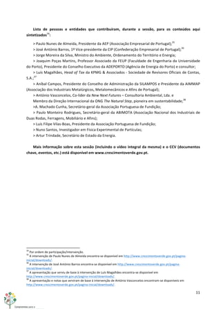 11	
  
	
  
Lista	
   de	
   pessoas	
   e	
   entidades	
   que	
   contribuíram,	
   durante	
   a	
   sessão,	
   para	
   os	
   conteúdos	
   aqui	
  
sintetizados34
:	
  
>	
  Paulo	
  Nunes	
  de	
  Almeida,	
  Presidente	
  da	
  AEP	
  (Associação	
  Empresarial	
  de	
  Portugal);35
	
  
>	
  José	
  António	
  Barros,	
  1º	
  Vice-­‐presidente	
  da	
  CIP	
  (Confederação	
  Empresarial	
  de	
  Portugal);36
	
  
>	
  Jorge	
  Moreira	
  da	
  Silva,	
  Ministro	
  do	
  Ambiente,	
  Ordenamento	
  do	
  Território	
  e	
  Energia;	
  
>	
  Joaquim	
  Poças	
  Martins,	
  Professor	
  Associado	
  da	
  FEUP	
  (Faculdade	
  de	
  Engenharia	
  da	
  Universidade	
  
do	
  Porto),	
  Presidente	
  do	
  Conselho	
  Executivo	
  da	
  ADEPORTO	
  (Agência	
  de	
  Energia	
  do	
  Porto)	
  e	
  consultor;	
  
>	
  Luís	
  Magalhães,	
  Head	
  of	
  Tax	
  da	
  KPMG	
  &	
  Associados	
  -­‐	
  Sociedade	
  de	
  Revisores	
  Oficiais	
  de	
  Contas,	
  
S.A.;37
	
  
>	
  Aníbal	
  Campos,	
  Presidente	
  do	
  Conselho	
  de	
  Administração	
  da	
  SILAMPOS	
  e	
  Presidente	
  da	
  AIMMAP	
  
(Associação	
  dos	
  Industriais	
  Metalúrgicos,	
  Metalomecânicos	
  e	
  Afins	
  de	
  Portugal);	
  
>	
  António	
  Vasconcelos,	
  Co-­‐líder	
  da	
  New	
  Next	
  Futures	
  –	
  Consultoria	
  Ambiental,	
  Lda.	
  e	
  	
  
Membro	
  da	
  Direção	
  Internacional	
  da	
  ONG	
  The	
  Natural	
  Step,	
  pioneira	
  em	
  sustentabilidade;38
	
  
>A.	
  Machado	
  Cunha,	
  Secretário-­‐geral	
  da	
  Associação	
  Portuguesa	
  de	
  Fundição;	
  
>	
  Paulo	
  Monteiro	
  Rodrigues,	
  Secretário-­‐geral	
  da	
  ABIMOTA	
  (Associação	
  Nacional	
  dos	
  Industriais	
  de	
  
Duas	
  Rodas,	
  Ferragens,	
  Mobiliário	
  e	
  Afins);	
  
>	
  Luís	
  Filipe	
  Vilas-­‐Boas,	
  Presidente	
  da	
  Associação	
  Portuguesa	
  de	
  Fundição;	
  
>	
  Nuno	
  Santos,	
  Investigador	
  em	
  Física	
  Experimental	
  de	
  Partículas;	
  
>	
  Artur	
  Trindade,	
  Secretário	
  de	
  Estado	
  da	
  Energia.	
  
	
  
Mais	
  informação	
  sobre	
  esta	
  sessão	
  (incluindo	
  o	
  vídeo	
  integral	
  da	
  mesma)	
  e	
  o	
  CCV	
  (documentos	
  
chave,	
  eventos,	
  etc.)	
  está	
  disponível	
  em	
  www.crescimentoverde.gov.pt.	
  
	
  
	
  	
  	
  	
  	
  	
  	
  	
  	
  	
  	
  	
  	
  	
  	
  	
  	
  	
  	
  	
  	
  	
  	
  	
  	
  	
  	
  	
  	
  	
  	
  	
  	
  	
  	
  	
  	
  	
  	
  	
  	
  	
  	
  	
  	
  	
  	
  	
  	
  	
  	
  	
  	
  	
  	
  	
  	
  	
  	
  	
  	
  
34
	
  Por	
  ordem	
  de	
  participação/intervenção.	
  
35
	
  A	
  intervenção	
  de	
  Paulo	
  Nunes	
  de	
  Almeida	
  encontra-­‐se	
  disponível	
  em	
  http://www.crescimentoverde.gov.pt/pagina-­‐
inicial/downloads/.	
  
36
	
  A	
  intervenção	
  de	
  José	
  António	
  Barros	
  encontra-­‐se	
  disponível	
  em	
  http://www.crescimentoverde.gov.pt/pagina-­‐
inicial/downloads/.	
  
37
	
  A	
  apresentação	
  que	
  serviu	
  de	
  base	
  à	
  intervenção	
  de	
  Luís	
  Magalhães	
  encontra-­‐se	
  disponível	
  em	
  
http://www.crescimentoverde.gov.pt/pagina-­‐inicial/downloads/.	
  
38
	
  A	
  apresentação	
  e	
  notas	
  que	
  serviram	
  de	
  base	
  à	
  intervenção	
  de	
  António	
  Vasconcelos	
  encontram-­‐se	
  disponíveis	
  em	
  
http://www.crescimentoverde.gov.pt/pagina-­‐inicial/downloads/.	
  
 