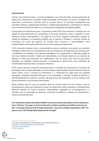 3	
  
	
  
Enquadramento	
  
Estamos	
   num	
   momento	
   chave:	
   é	
   essencial	
   estabelecer	
   uma	
   visão	
   pós-­‐troika	
   de	
   desenvolvimento	
   de	
  
longo	
  prazo,	
  alinhada	
  com	
  as	
  grandes	
  tendências	
  pesadas	
  internacionais,	
  tais	
  como	
  a	
  emergência	
  de	
  
economias,	
   a	
   concorrência	
   e	
   pressão	
   sobre	
   os	
   recursos	
   naturais,	
   as	
   crescentes	
   consequências	
   das	
  
alterações	
  climáticas,	
  a	
  globalização	
  económica,	
  a	
  fragmentação	
  geopolítica,	
  a	
  competição	
  por	
  talentos	
  
e	
  por	
  investimento	
  direto	
  estrangeiro	
  ou	
  a	
  aceleração	
  das	
  divergências	
  demográficas	
  globais.	
  
O	
  lançamento	
  do	
  Compromisso	
  para	
  o	
  Crescimento	
  Verde	
  (CCV)1
	
  visa	
  promover	
  a	
  transição	
  para	
  um	
  
modelo	
   de	
   desenvolvimento	
   que	
   compatibilize	
   as	
   vertentes	
   económica,	
   social	
   e	
   ambiental,	
   no	
   qual	
  
diferentes	
   sectores	
   desempenhem	
   o	
   seu	
   papel	
   de	
   uma	
   forma	
   integrada,	
   fomentando	
   sinergias	
   no	
  
sentido	
   de	
   ultrapassar	
   os	
   importantes	
   desafios	
   que	
   se	
   colocam	
   a	
   Portugal.	
   A	
   crescente	
   tomada	
   de	
  
consciência,	
   por	
   parte	
   dos	
   agentes,	
   da	
   sinergia	
   entre	
   economia	
   e	
   sustentabilidade,	
   entre	
  
competitividade	
  e	
  valorização	
  ambiental,	
  tem	
  um	
  imenso	
  potencial	
  a	
  desenvolver.	
  
O	
  CCV	
  apresenta	
  iniciativas	
  novas	
  e	
  retoma/sublinha	
  outras	
  já	
  existentes,	
  procurando	
  uma	
  coerência	
  
estratégica	
  multissectorial	
  e	
  o	
  estabelecimento	
  de	
  um	
  compromisso	
  de	
  longo	
  prazo	
  que	
  contribua	
  para	
  
a	
  estabilidade	
  nas	
  ambições	
  e	
  nos	
  objetivos	
  estratégicos,	
  sem	
  comprometer	
  as	
  diferentes	
  opções	
  ao	
  
nível	
   dos	
   modelos	
   de	
   gestão.	
   Propõe	
   uma	
   visão-­‐ambição,	
   concretizada	
   através	
   de	
   um	
   conjunto	
   de	
  
objetivos	
   e	
   metas	
   que	
   pretendem	
   ser	
   mobilizadores,	
   indo	
   um	
   pouco	
   mais	
   além	
   do	
   que	
   parece	
  
alcançável	
   nas	
   condições	
   “business-­‐as-­‐usual”	
   e	
   constituindo-­‐se,	
   desta	
   forma,	
   como	
   referências	
   de	
  
monitorização	
  e	
  alavancas	
  para	
  a	
  inovação	
  e	
  a	
  eficiência.	
  
O	
  CCV	
  assume	
  que	
  pelo	
  menos	
  tão	
  importante	
  quanto	
  o	
  conteúdo	
  do	
  Compromisso	
  é	
  o	
  processo	
  de	
  
participação	
  e	
  de	
  co-­‐responsabilização	
  na	
  sua	
  formulação	
  e	
  implementação.	
  Assume	
  ainda	
  que	
  impactos	
  
menos	
   diretos	
   como	
   o	
   aumento	
   do	
   alinhamento	
   e	
   a	
   mobilização	
   de	
   longo	
   prazo	
   da	
   sociedade	
  
portuguesa,	
  a	
  projeção	
  internacional	
  do	
  país	
  e	
  a	
  sua	
  atratividade,	
  a	
  retenção	
  e	
  atração	
  de	
  talentos	
  e	
  a	
  
internacionalização	
  de	
  empresas	
  e	
  projetos,	
  são	
  pelo	
  menos	
  tão	
  importantes	
  como	
  os	
  impactos	
  mais	
  
diretos	
  do	
  processo	
  e	
  das	
  iniciativas	
  nele	
  incluídas.	
  
Neste	
   contexto,	
   está	
   em	
   curso	
   um	
   processo	
   ativo	
   de	
   consulta	
   pública	
   do	
   CCV,	
   durante	
   o	
   qual	
   se	
  
pretende	
  que	
  os	
  temas	
  que	
  constituem	
  as	
  bases	
  do	
  compromisso	
  sejam	
  explorados	
  e	
  debatidos	
  pelos	
  
diferentes	
   agentes,	
   de	
   modo	
   a	
   identificar	
   oportunidades,	
   fragilidades	
   ou	
   constrangimentos	
   e	
   a	
  
contribuir	
   para	
   a	
   concertação	
   de	
   interesses,	
   conferindo	
   consistência	
   e	
   robustez	
   ao	
   compromisso	
   a	
  
retratar	
  no	
  documento	
  final.	
  
	
  
A	
  9ª	
  conferência	
  temática	
  de	
  iniciativa	
  MAOTE	
  do	
  processo	
  de	
  discussão	
  pública	
  do	
  CCV,	
  dedicada	
  ao	
  
tema	
  “Indústria”,	
  teve	
  lugar	
  no	
  dia	
  19	
  de	
  dezembro	
  de	
  2014	
  no	
  Auditório	
  do	
  Edifício	
  de	
  Serviços	
  da	
  
AEP	
  –	
  Associação	
  Empresarial	
  de	
  Portugal,	
  Matosinhos.	
  Teve	
  como	
  entidade	
  organizadora	
  a	
  AEP	
  2
	
  em	
  
parceria	
  com	
  a	
  CIP-­‐Confederação	
  Empresarial	
  de	
  Portugal3
.	
  
	
   	
  
	
  	
  	
  	
  	
  	
  	
  	
  	
  	
  	
  	
  	
  	
  	
  	
  	
  	
  	
  	
  	
  	
  	
  	
  	
  	
  	
  	
  	
  	
  	
  	
  	
  	
  	
  	
  	
  	
  	
  	
  	
  	
  	
  	
  	
  	
  	
  	
  	
  	
  	
  	
  	
  	
  	
  	
  	
  	
  	
  	
  	
  
1
	
  Para	
  toda	
  a	
  informação	
  sobre	
  o	
  Compromisso	
  para	
  o	
  Crescimento	
  Verde	
  ver:	
  
http://www.crescimentoverde.gov.pt/compromisso/.	
  
2
	
  http://www.aeportugal.pt/.	
  
3
	
  http://cip.org.pt/.	
  
 