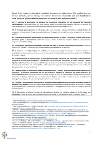 4	
  
	
  
Apesar	
  de	
  ter	
  estado	
  em	
  discussão	
  a	
  globalidade	
  do	
  documento	
  subjacente	
  ao	
  CCV,	
  o	
  debate	
  teve	
  um	
  
enfoque	
   particular,	
   como	
   é	
   natural,	
   em	
   temáticas	
   diretamente	
   relacionadas	
   com	
   as	
   8	
   iniciativas	
   do	
  
tema	
  “Indústria”	
  apresentadas	
  no	
  documento	
  que	
  serve	
  de	
  base	
  à	
  discussão	
  pública4
:	
  
IND	
   1:	
   Aumentar	
   a	
   percentagem	
   de	
   utilização	
   de	
   combustíveis	
   alternativos	
   no	
   mix	
   energético	
   das	
   indústrias	
  
transformadoras;	
   critérios	
   de	
   sucesso:	
   (a)	
   %	
   de	
   biodiesel,	
   biogás,	
   CDR	
   como	
   fonte	
   energética	
   industrial;	
   (b)	
   Redução	
   do	
  
impacte	
  da	
  subsidiação	
  aos	
  biocombustíveis	
  na	
  fatura	
  energética	
  (enquadramento:	
  PNAER	
  2020
5
);	
  
IND	
   2:	
   Divulgação	
   pública	
   periódica	
   da	
   informação	
   sobre	
   custo	
   carbónico	
   e	
   impacte	
   ambiental	
   da	
   produção	
   de	
   bens	
   de	
  
consumo;	
  critério	
  de	
  sucesso:	
  %	
  de	
  produtos	
  abrangidos	
  pela	
  divulgação	
  de	
  informação	
  energética	
  (enquadramento:	
  iniciativa	
  
MAOTE);	
  
IND	
  3:	
  Promover	
  a	
  cogeração,	
  minimizando	
  o	
  ónus	
  para	
  os	
  consumidores	
  de	
  energia	
  e	
  removendo	
  barreiras	
  artificiais	
  não	
  
ambientais	
   ligadas	
   ao	
   licenciamento;	
   critério	
   de	
   sucesso:	
   Aumento	
   da	
   eficiência	
   energética	
   média	
   do	
   sector	
   produtivo	
  
(enquadramento:	
  PNAEE	
  2016
6
);	
  
IND	
  4:	
  Desenvolver	
  ecoparques	
  industriais	
  para	
  otimização	
  dos	
  fluxos	
  de	
  recursos	
  entre	
  indústrias	
  (Ecoparques);	
  critério	
  de	
  
sucesso:	
  Área	
  edificada	
  e	
  classificada	
  como	
  parque	
  energético	
  (enquadramento:	
  iniciativa	
  ME);	
  
IND	
   5:	
   Promover	
   a	
   conceção	
   ecológica	
   dos	
   produtos;	
   critérios	
   de	
   sucesso:	
   (a)	
   %	
   de	
   utilização	
   de	
   materiais	
   reciclados	
   na	
  
produção	
  de	
  novos	
  bens	
  de	
  consumo;	
  (b)	
  Aumento	
  do	
  potencial	
  de	
  reciclabilidade	
  dos	
  produtos	
  (enquadramento:	
  PNAEE	
  2016,	
  
Diretiva	
  Eco	
  Design
7
);	
  
IND	
  6:	
  Desenvolvimento	
  de	
  uma	
  ferramenta	
  de	
  dados	
  georeferenciados	
  que	
  permita,	
  em	
  simultâneo,	
  localizar	
  os	
  recursos	
  
geológicos	
  e	
  as	
  condicionantes	
  ambientais	
  e	
  patrimoniais	
  que	
  decorrem	
  dos	
  Instrumentos	
  de	
  Gestão	
  Territorial	
  e	
  demais	
  
legislação	
   aplicável;	
   critérios	
   de	
   sucesso:	
   (a)	
   Elaboração	
   do	
   mapeamento	
   de	
   todas	
   as	
   informações	
   associadas	
   à	
   extração	
  
mineira;	
  (b)	
  %	
  de	
  território	
  com	
  informação	
  base	
  válida	
  e	
  disponível	
  (enquadramento:	
  Estratégia	
  Nacional	
  para	
  os	
  Recursos	
  
Geológicos
8
,	
  Plano	
  de	
  Fomento	
  Mineiro);	
  
IND	
  7:	
  Rever	
  o	
  modelo	
  de	
  licenciamento	
  mineiro	
  tornando	
  obrigatória	
  a	
  consulta,	
  desde	
  a	
  fase	
  de	
  prospeção	
  e	
  pesquisa,	
  aos	
  
municípios	
   e	
   às	
   entidades	
   competentes	
   na	
   área	
   da	
   preservação	
   ambiental	
   e	
   patrimonial,	
   da	
   gestão	
   territorial	
   e	
   da	
  
conservação	
  da	
  natureza;	
  critérios	
  de	
  sucesso:	
  (a)	
  Entrada	
  em	
  vigor	
  do	
  Plano	
  de	
  Fomento	
  Mineiro;	
  (b)	
  Nº	
  de	
  novos	
  processos	
  
licenciados;	
   (c)	
   Número	
   médio	
   de	
   dias	
   para	
   o	
   licenciamento	
   desde	
   o	
   pedido	
   até	
   à	
   emissão	
   de	
   licença	
   (enquadramento:	
  
Estratégia	
  Nacional	
  para	
  os	
  Recursos	
  Geológicos,	
  Plano	
  de	
  Fomento	
  Mineiro);	
  
IND	
  8:	
  Divulgar	
  e	
  internacionalizar	
  o	
  sector	
  mineiro,	
  acompanhando	
  de	
  uma	
  forma	
  muito	
  próxima	
  os	
  investidores	
  através	
  de	
  
um	
  Balcão	
  Único	
  Mineiro;	
  critérios	
  de	
  sucesso:	
  (a)	
  Reconhecimento	
  internacional	
  do	
  potencial	
  mineiro	
  de	
  Portugal;	
  (b)	
  Número	
  
de	
  projetos	
  financiados	
  por	
  entidades	
  estrangeiras	
  (enquadramento:	
  Estratégia	
  Nacional	
  para	
  os	
  Recursos	
  Geológicos,	
  Plano	
  de	
  
Fomento	
  Mineiro).	
  
IND	
   9:	
   Desenvolver	
   a	
   indústria	
   extrativa	
   de	
   hidrocarbonetos	
   assente	
   nas	
   melhores	
   práticas	
   de	
   Health,	
   Safety	
   and	
  
Environment;	
  critério	
  de	
  sucesso:	
  Mt/ano	
  (enquadramento:	
  Decreto-­‐Lei	
  nº	
  109/94	
  de	
  26	
  de	
  Abril
9
,	
  Diretiva	
  2013/30/UE
10
).	
  
	
  	
  	
  	
  	
  	
  	
  	
  	
  	
  	
  	
  	
  	
  	
  	
  	
  	
  	
  	
  	
  	
  	
  	
  	
  	
  	
  	
  	
  	
  	
  	
  	
  	
  	
  	
  	
  	
  	
  	
  	
  	
  	
  	
  	
  	
  	
  	
  	
  	
  	
  	
  	
  	
  	
  	
  	
  	
  	
  	
  	
  
4
	
  Ver	
  p.60	
  do	
  CCV	
  (http://www.crescimentoverde.gov.pt/compromisso/).	
  
5
	
  Plano	
  Nacional	
  de	
  Ação	
  para	
  as	
  Energias	
  Renováveis.	
  Ver:	
  http://www.adene.pt/programa/pnaer-­‐2020-­‐plano-­‐nacional-­‐de-­‐
acao-­‐para-­‐energias.	
  
6
	
  Plano	
  Nacional	
  de	
  Ação	
  para	
  a	
  Eficiência	
  Energética.	
  Ver:	
  http://www.adene.pt/programa/pnaee-­‐2016-­‐plano-­‐nacional-­‐de-­‐
acao-­‐para-­‐eficiencia-­‐energetica-­‐2016.	
  
7
	
  DIRECTIVA	
  2009/125/CE	
  DO	
  PARLAMENTO	
  EUROPEU	
  E	
  DO	
  CONSELHO	
  de	
  21	
  de	
  Outubro	
  de	
  2009,	
  relativa	
  à	
  criação	
  de	
  um	
  
quadro	
  para	
  definir	
  os	
  requisitos	
  de	
  conceção	
  ecológica	
  dos	
  produtos	
  relacionados	
  com	
  o	
  consumo	
  de	
  energia	
  (reformulação).	
  
Disponível	
  em	
  http://eur-­‐lex.europa.eu/legal-­‐content/PT/TXT/PDF/?uri=CELEX:32009L0125&from=EN.	
  
8
	
  Resolução	
  do	
  Conselho	
  de	
  Ministros	
  n.º	
  78/2012.	
  D.R.	
  n.º	
  176,	
  Série	
  I	
  de	
  2012-­‐09-­‐11.	
  Aprova	
  a	
  Estratégia	
  Nacional	
  para	
  os	
  
Recursos	
  Geológicos	
  -­‐	
  Recursos	
  Minerais.	
  Disponível	
  em	
  
https://dre.pt/application/dir/pdf1sdip/2012/09/17600/0518605194.pdf.	
  
9
	
  Decreto-­‐Lei	
  nº	
  109/94	
  –	
  D.R.	
  nº	
  96/1994,	
  Série	
  I-­‐A	
  de	
  1994-­‐04-­‐26.	
  Estabelece	
  o	
  regime	
  jurídico	
  das	
  atividades	
  de	
  prospeção,	
  
pesquisa	
  e	
  produção	
  de	
  petróleo.	
  Disponível	
  em	
  https://dre.pt/application/file/265448.	
  
10
	
  DIRETIVA	
  2013/30/UE	
  DO	
  PARLAMENTO	
  EUROPEU	
  E	
  DO	
  CONSELHO	
  de	
  12	
  de	
  junho	
  de	
  2013,	
  relativa	
  à	
  segurança	
  das	
  
operações	
  offshore	
  de	
  petróleo	
  e	
  gás	
  e	
  que	
  altera	
  a	
  Diretiva	
  2004/35/CE.	
  Disponível	
  em	
  http://eur-­‐
lex.europa.eu/LexUriServ/LexUriServ.do?uri=OJ:L:2013:178:0066:0106:PT:PDF.	
  
 