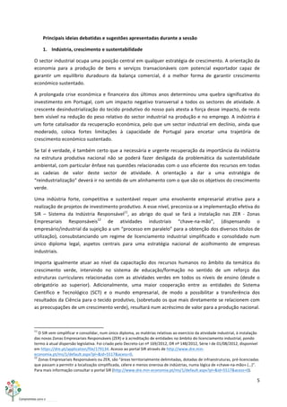 5	
  
	
  
Principais	
  ideias	
  debatidas	
  e	
  sugestões	
  apresentadas	
  durante	
  a	
  sessão	
  
1. Indústria,	
  crescimento	
  e	
  sustentabilidade	
  
O	
  sector	
  industrial	
  ocupa	
  uma	
  posição	
  central	
  em	
  qualquer	
  estratégia	
  de	
  crescimento.	
  A	
  orientação	
  da	
  
economia	
   para	
   a	
   produção	
   de	
   bens	
   e	
   serviços	
   transacionáveis	
   com	
   potencial	
   exportador	
   capaz	
   de	
  
garantir	
   um	
   equilíbrio	
   duradouro	
   da	
   balança	
   comercial,	
   é	
   a	
   melhor	
   forma	
   de	
   garantir	
   crescimento	
  
económico	
  sustentado.	
  
A	
  prolongada	
  crise	
  económica	
  e	
  financeira	
  dos	
  últimos	
  anos	
  determinou	
  uma	
  quebra	
  significativa	
  do	
  
investimento	
  em	
  Portugal,	
  com	
  um	
  impacto	
  negativo	
  transversal	
  a	
  todos	
  os	
  sectores	
  de	
  atividade.	
  A	
  
crescente	
  desindustrialização	
  do	
  tecido	
  produtivo	
  do	
  nosso	
  país	
  atesta	
  a	
  força	
  desse	
  impacto,	
  de	
  resto	
  
bem	
  visível	
  na	
  redução	
  do	
  peso	
  relativo	
  do	
  sector	
  industrial	
  na	
  produção	
  e	
  no	
  emprego.	
  A	
  indústria	
  é	
  
um	
  forte	
  catalisador	
  da	
  recuperação	
  económica,	
  pelo	
  que	
  um	
  sector	
  industrial	
  em	
  declínio,	
  ainda	
  que	
  
moderado,	
   coloca	
   fortes	
   limitações	
   à	
   capacidade	
   de	
   Portugal	
   para	
   encetar	
   uma	
   trajetória	
   de	
  
crescimento	
  económico	
  sustentado.	
  
Se	
  tal	
  é	
  verdade,	
  é	
  também	
  certo	
  que	
  a	
  necessária	
  e	
  urgente	
  recuperação	
  da	
  importância	
  da	
  indústria	
  
na	
   estrutura	
   produtiva	
   nacional	
   não	
   se	
   poderá	
   fazer	
   desligada	
   da	
   problemática	
   da	
   sustentabilidade	
  
ambiental,	
  com	
  particular	
  ênfase	
  nas	
  questões	
  relacionadas	
  com	
  o	
  uso	
  eficiente	
  dos	
  recursos	
  em	
  todas	
  
as	
   cadeias	
   de	
   valor	
   deste	
   sector	
   de	
   atividade.	
   A	
   orientação	
   a	
   dar	
   a	
   uma	
   estratégia	
   de	
  
“reindustrialização”	
  deverá	
  ir	
  no	
  sentido	
  de	
  um	
  alinhamento	
  com	
  o	
  que	
  são	
  os	
  objetivos	
  do	
  crescimento	
  
verde.	
  
Uma	
   indústria	
   forte,	
   competitiva	
   e	
   sustentável	
   requer	
   uma	
   envolvente	
   empresarial	
   atrativa	
   para	
   a	
  
realização	
  de	
  projetos	
  de	
  investimento	
  produtivo.	
  A	
  esse	
  nível,	
  preconiza-­‐se	
  a	
  implementação	
  efetiva	
  do	
  
SIR	
   –	
   Sistema	
   da	
   Indústria	
   Responsável11
,	
   ao	
   abrigo	
   do	
   qual	
   se	
   fará	
   a	
   instalação	
   nas	
   ZER	
   -­‐	
   Zonas	
  
Empresariais	
   Responsáveis12
	
   de	
   atividades	
   industriais	
   “chave-­‐na-­‐mão”,	
   (dispensando	
   o	
  
empresário/industrial	
  da	
  sujeição	
  a	
  um	
  “processo	
  em	
  paralelo”	
  para	
  a	
  obtenção	
  dos	
  diversos	
  títulos	
  de	
  
utilização),	
   consubstanciando	
   um	
   regime	
   de	
   licenciamento	
   industrial	
   simplificado	
   e	
   consolidado	
   num	
  
único	
   diploma	
   legal,	
   aspetos	
   centrais	
   para	
   uma	
   estratégia	
   nacional	
   de	
   acolhimento	
   de	
   empresas	
  
industriais.	
  
Importa	
   igualmente	
   atuar	
   ao	
   nível	
   da	
   capacitação	
   dos	
   recursos	
   humanos	
   no	
   âmbito	
   da	
   temática	
   do	
  
crescimento	
   verde,	
   intervindo	
   no	
   sistema	
   de	
   educação/formação	
   no	
   sentido	
   de	
   um	
   reforço	
   das	
  
estruturas	
  curriculares	
  relacionadas	
  com	
  as	
  atividades	
  verdes	
  em	
  todos	
  os	
  níveis	
  de	
  ensino	
  (desde	
  o	
  
obrigatório	
   ao	
   superior).	
   Adicionalmente,	
   uma	
   maior	
   cooperação	
   entre	
   as	
   entidades	
   do	
   Sistema	
  
Científico	
   e	
   Tecnológico	
   (SCT)	
   e	
   o	
   mundo	
   empresarial,	
   de	
   modo	
   a	
   possibilitar	
   a	
   transferência	
   dos	
  
resultados	
  da	
  Ciência	
  para	
  o	
  tecido	
  produtivo,	
  (sobretudo	
  os	
  que	
  mais	
  diretamente	
  se	
  relacionem	
  com	
  
as	
  preocupações	
  de	
  um	
  crescimento	
  verde),	
  resultará	
  num	
  acréscimo	
  de	
  valor	
  para	
  a	
  produção	
  nacional.	
  
	
  	
  	
  	
  	
  	
  	
  	
  	
  	
  	
  	
  	
  	
  	
  	
  	
  	
  	
  	
  	
  	
  	
  	
  	
  	
  	
  	
  	
  	
  	
  	
  	
  	
  	
  	
  	
  	
  	
  	
  	
  	
  	
  	
  	
  	
  	
  	
  	
  	
  	
  	
  	
  	
  	
  	
  	
  	
  	
  	
  	
  
11
	
  O	
  SIR	
  vem	
  simplificar	
  e	
  consolidar,	
  num	
  único	
  diploma,	
  as	
  matérias	
  relativas	
  ao	
  exercício	
  da	
  atividade	
  industrial,	
  à	
  instalação	
  
das	
  novas	
  Zonas	
  Empresariais	
  Responsáveis	
  (ZER)	
  e	
  à	
  acreditação	
  de	
  entidades	
  no	
  âmbito	
  do	
  licenciamento	
  industrial,	
  pondo	
  
termo	
  à	
  atual	
  dispersão	
  legislativa.	
  Foi	
  criado	
  pelo	
  Decreto-­‐Lei	
  nº	
  169/2012,	
  DR	
  nº	
  148/2012,	
  Série	
  I	
  de	
  01/08/2012,	
  disponível	
  
em	
  https://dre.pt/application/file/179134.	
  Acesso	
  ao	
  portal	
  SIR	
  através	
  de	
  http://www.dre.min-­‐
economia.pt/ms/1/default.aspx?pl=&id=5517&acess=0.	
  
12
	
  Zonas	
  Empresariais	
  Responsáveis	
  ou	
  ZER,	
  são	
  “áreas	
  territorialmente	
  delimitadas,	
  dotadas	
  de	
  infraestruturas,	
  pré-­‐licenciadas	
  
que	
  passam	
  a	
  permitir	
  a	
  localização	
  simplificada,	
  célere	
  e	
  menos	
  onerosa	
  de	
  indústrias,	
  numa	
  lógica	
  de	
  «chave-­‐na-­‐mão»	
  (…)”.	
  
Para	
  mais	
  informação	
  consultar	
  o	
  portal	
  SIR	
  (http://www.dre.min-­‐economia.pt/ms/1/default.aspx?pl=&id=5517&acess=0).	
  
 