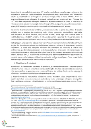 6	
  
	
  
No	
  domínio	
  da	
  promoção	
  internacional,	
  o	
  CCV	
  prevê	
  a	
  associação	
  da	
  marca	
  Portugal	
  a	
  valores	
  verdes,	
  
projetando	
   o	
   nosso	
   país	
   como	
   um	
   exemplo	
   de	
   crescimento	
   verde.	
   Neste	
   âmbito,	
   será	
   interessante	
  
estudar	
   a	
   possibilidade	
   de	
   exploração	
   de	
   eventuais	
   sinergias	
   entre	
   a	
   marca	
   NATURAL.PT13,14
	
   e	
   o	
  
programa,	
  já	
  existente,	
  de	
  valorização	
  da	
  produção	
  nacional,	
  com	
  um	
  âmbito	
  mais	
  lato	
  -­‐	
  “Portugal	
  Sou	
  
Eu”15
.	
  Para	
  além	
  de	
  possíveis	
  vantagens	
  operacionais	
  e	
  potencial	
  redução	
  de	
  custos,	
  a	
  associação	
  de	
  
valores	
  verdes	
  ao	
  grau	
  de	
  incorporação	
  nacional	
  nos	
  produtos	
  asseguraria	
  duas	
  vertentes	
  essenciais	
  a	
  
uma	
  trajetória	
  de	
  crescimento	
  económico	
  sustentado	
  e	
  criadora	
  de	
  empregos	
  “verdes”.	
  
No	
   domínio	
   do	
   ordenamento	
   do	
   território	
   e,	
   mais	
   concretamente,	
   no	
   plano	
   das	
   políticas	
   de	
   cidades	
  
alinhadas	
   com	
   os	
   objetivos	
   do	
   crescimento	
   verde,	
   existem	
   importantes	
   oportunidades	
   a	
   aproveitar	
  
pelas	
   empresas	
   do	
   sector	
   industrial,	
   em	
   particular	
   as	
   PME,	
   desde	
   logo	
   com	
   o	
   ênfase	
   posto	
   na	
  
reabilitação	
  urbana	
  pelo	
  CCV16
,	
  uma	
  área	
  de	
  intervenção	
  que	
  tem	
  o	
  potencial	
  de	
  relançar	
  a	
  indústria	
  da	
  
construção,	
  beneficiando	
  igualmente	
  outros	
  sectores	
  industriais	
  da	
  mesma	
  cadeia	
  de	
  abastecimento.	
  
No	
  trajeto	
  para	
  uma	
  economia	
  cada	
  vez	
  mais	
  “verde”	
  devem	
  estar	
  contempladas	
  alterações	
  estruturais	
  
ao	
  nível	
  dos	
  fluxos	
  de	
  mercadorias,	
  com	
  o	
  objetivo	
  de	
  assegurar	
  a	
  utilização	
  de	
  sistemas	
  de	
  transportes	
  
sustentáveis.	
   A	
   opção	
   pelo	
   transporte	
   ferroviário	
   em	
   detrimento	
   do	
   rodoviário	
   é	
   central	
   nesta	
  
problemática,	
  que	
  de	
  resto	
  se	
  coloca	
  com	
  bastante	
  acuidade,	
  face	
  à	
  necessária	
  internacionalização	
  da	
  
economia	
  portuguesa	
  e	
  ao	
  subjacente	
  reforço	
  da	
  orientação	
  das	
  empresas	
  portuguesas	
  para	
  o	
  mercado	
  
externo.	
  Por	
  esta	
  razão,	
  o	
  investimento	
  em	
  infraestruturas	
  de	
  transporte	
  ferroviário	
  de	
  mercadorias,	
  
com	
  vista	
  a	
  uma	
  melhoria	
  da	
  conetividade	
  internacional,	
  é	
  um	
  fator	
  crucial	
  para	
  o	
  País	
  e,	
  em	
  particular,	
  
para	
  as	
  regiões	
  portuguesas	
  com	
  maior	
  orientação	
  exportadora.17
	
  
2. Fiscalidade	
  verde	
  e	
  indústria	
  
A	
  confluência	
  de	
  fatores	
  como	
  o	
  aumento	
  da	
  população,	
  o	
  aumento	
  do	
  consumo,	
  a	
  crescente	
  pressão	
  
sobre	
  os	
  recursos,	
  o	
  elevado	
  consumo	
  de	
  energia,	
  as	
  alterações	
  climáticas	
  e	
  o	
  declínio	
  dos	
  ecossistemas,	
  
veio	
   responsabilizar	
   os	
   governos	
   para	
   o	
   desenvolvimento	
   de	
   políticas	
   fiscais	
   verdes,	
   capazes	
   de	
  
influenciar	
  o	
  comportamento	
  dos	
  consumidores	
  e	
  das	
  empresas.	
  
O	
   desenvolvimento	
   de	
   instrumentos	
   económicos	
   como	
   a	
   fiscalidade	
   verde,	
   implementados	
   com	
   o	
  
objetivo	
   de	
   induzir	
   comportamentos	
   mais	
   sustentáveis,	
   traduz	
   uma	
   relação	
   inteligente	
   entre	
   política	
  
fiscal	
  e	
  política	
  de	
  ambiente	
  e	
  está	
  alinhado	
  com	
  as	
  melhores	
  práticas	
  europeias	
  neste	
  domínio.	
  Procura	
  
	
  	
  	
  	
  	
  	
  	
  	
  	
  	
  	
  	
  	
  	
  	
  	
  	
  	
  	
  	
  	
  	
  	
  	
  	
  	
  	
  	
  	
  	
  	
  	
  	
  	
  	
  	
  	
  	
  	
  	
  	
  	
  	
  	
  	
  	
  	
  	
  	
  	
  	
  	
  	
  	
  	
  	
  	
  	
  	
  	
  	
  
13
	
  Ver	
  iniciativas	
  do	
  tema	
  “Biodiversidade	
  e	
  Serviços	
  dos	
  Ecossistemas”	
  do	
  CCV	
  
(http://www.crescimentoverde.gov.pt/compromisso/,	
  p.64),	
  em	
  particular	
  a	
  iniciativa	
  BIO	
  4.	
  
14
	
  A	
  marca	
  NATURAL.PT	
  foi	
  apresentada	
  publicamente	
  em	
  Julho	
  de	
  2014	
  e	
  está	
  “…associada	
  à	
  singularidade	
  e	
  valor	
  ambiental	
  e	
  
cultural	
  das	
  áreas	
  protegidas	
  de	
  Portugal	
  continental,	
  (…)	
  é	
  uma	
  iniciativa	
  de	
  promoção	
  integrada	
  do	
  território,	
  dos	
  produtos	
  e	
  
dos	
  serviços	
  existentes	
  nas	
  áreas	
  protegidas,	
  e	
  na	
  sua	
  envolvente	
  próxima,	
  e	
  que	
  com	
  elas	
  partilhem	
  valores	
  e	
  princípios	
  de	
  
sustentabilidade	
  e	
  valorização	
  da	
  natureza	
  e	
  dos	
  recursos	
  endógenos”.	
  Para	
  mais	
  informação	
  consultar	
  o	
  portal	
  dedicado:	
  
http://natural.pt/portal/pt/Home.	
  
15
	
  A	
  iniciativa	
  «Portugal	
  Sou	
  Eu»	
  foi	
  aprovada	
  pela	
  Resolução	
  do	
  Conselho	
  de	
  Ministros	
  nº	
  56/2011,	
  DR	
  nº	
  240/2011,	
  Série	
  I,	
  de	
  
16/12/2011	
  (https://dre.pt/application/file/145397)	
  e	
  prossegue	
  o	
  objetivo	
  de	
  “…melhorar	
  a	
  competitividade	
  do	
  país,	
  e	
  
contribuir	
  para	
  o	
  equilíbrio	
  sustentado	
  da	
  balança	
  comercial.	
  Pretende	
  reforçar	
  o	
  desenvolvimento	
  das	
  empresas	
  portuguesas,	
  
através	
  da	
  valorização	
  da	
  oferta	
  nacional,	
  com	
  base	
  numa	
  estratégia	
  coletiva	
  inovadora,	
  capazes	
  de	
  funcionar	
  como	
  
argumentos	
  distintivos	
  para	
  a	
  recuperação	
  económica	
  e	
  promoverem	
  a	
  competitividade	
  do	
  tecido	
  económico.	
  Tem	
  o	
  objetivo	
  
de	
  aumentar	
  a	
  produção	
  nacional	
  através	
  da	
  dinamização	
  do	
  mercado	
  interno,	
  mas	
  contribuindo	
  também	
  para	
  criar	
  condições	
  
para	
  aumentar	
  o	
  número	
  de	
  empresas	
  com	
  potencial	
  para	
  exportar”.	
  Para	
  mais	
  informação	
  consultar	
  o	
  portal	
  dedicado:	
  
http://portugalsoueu.pt/.	
  
16
	
  Ver	
  iniciativas	
  do	
  tema	
  “Cidades	
  e	
  Território”	
  do	
  CCV	
  (http://www.crescimentoverde.gov.pt/compromisso/,	
  p.70),	
  em	
  
particular	
  as	
  iniciativas	
  CT	
  1	
  e	
  CT	
  2.	
  
17
	
  Ver	
  iniciativas	
  do	
  tema	
  “Transportes”	
  do	
  CCV	
  (http://www.crescimentoverde.gov.pt/compromisso/,	
  p.55),	
  em	
  particular	
  a	
  
iniciativa	
  TR	
  6.	
  
 