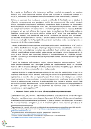 7	
  
	
  
dar	
   resposta	
   aos	
   desafios	
   de	
   criar	
   instrumentos	
   políticos	
   e	
   regulatórios	
   adequados	
   aos	
   objetivos	
  
políticos,	
   bem	
   como	
   implementar	
   medidas	
   eficazes	
   que	
   incentivem	
   a	
   redução	
   das	
   emissões	
   e	
   a	
  
utilização	
  eficiente	
  dos	
  recursos	
  e	
  eliminar	
  medidas	
  contraproducentes	
  e	
  nefastas	
  para	
  o	
  ambiente.	
  
Existem,	
   no	
   essencial,	
   duas	
   abordagens	
   possíveis	
   na	
   utilização	
   da	
   fiscalidade	
   com	
   o	
   objetivo	
   de	
  
influenciar	
   comportamentos:	
   uma	
   abordagem	
   punitiva	
   do	
   comportamento	
   “não	
   verde”,	
   onerando	
  
práticas	
  empresariais,	
  especialmente	
  da	
  indústria,	
  poluentes	
  ou	
  lesivas	
  do	
  ambiente	
  –	
  o	
  comummente	
  
designado	
  princípio	
  do	
  poluidor-­‐pagador;	
  e	
  uma	
  outra,	
  de	
  incentivo	
  a	
  comportamentos	
  “verdes”,	
  como	
  
por	
  exemplo	
  o	
  investimento	
  em	
  ecoinovação	
  ou	
  a	
  implementação	
  de	
  medidas	
  ou	
  processos	
  destinados	
  
a	
   assegurar	
   um	
   uso	
   mais	
   eficiente	
   dos	
   recursos	
   afetos	
   à	
   manufatura	
   de	
   determinado	
   produto.	
   A	
  
fiscalidade	
   torna-­‐se	
   assim	
   vetor	
   preferencial	
   da	
   política	
   “verde”,	
   sendo	
   hoje	
   uma	
   realidade	
   global,	
  
complexa	
   e	
   dinâmica,	
   com	
   capacidade	
   para	
   facilitar	
   a	
   conversão	
   de	
   negócios	
   “não	
   sustentáveis”,	
  
beneficiando,	
  através	
  de	
  incentivos	
  “verdes”,	
  a	
  rentabilidade	
  dos	
  investimentos	
  e	
  projetos	
  empresariais	
  
e	
  impondo	
  penalizações	
  “verdes”	
  que	
  podem	
  traduzir-­‐se	
  em	
  significativas	
  perdas	
  e	
  constrangimentos	
  ao	
  
negócio,	
  se	
  não	
  devidamente	
  acauteladas.	
  
O	
  Projeto	
  de	
  Reforma	
  da	
  Fiscalidade	
  Verde	
  apresentado	
  pelo	
  Governo	
  em	
  Setembro	
  de	
  201418
	
  guiou-­‐se	
  
por	
  critérios	
  de	
  eficiência	
  na	
  alocação,	
  simplificação	
  de	
  procedimentos,	
  previsibilidade,	
  estabilidade	
  e	
  
equidade	
   e	
   tem	
   como	
   objetivos,	
   numa	
   base	
   de	
   neutralidade	
   fiscal:	
   contribuir	
   para	
   a	
   ecoinovação	
   e	
  
eficiência	
  na	
  utilização	
  de	
  recursos;	
  reduzir	
  a	
  dependência	
  energética	
  do	
  exterior;	
  induzir	
  padrões	
  de	
  
produção	
   e	
   de	
   consumo	
   mais	
   sustentáveis;	
   fomentar	
   o	
   empreendedorismo	
   e	
   a	
   criação	
   de	
   emprego;	
  
fomentar	
  a	
  concretização	
  eficiente	
  de	
  metas	
  e	
  objetivos	
  internacionais;	
  e	
  fomentar	
  a	
  diversificação	
  das	
  
fontes	
  de	
  receita.	
  
O	
   pacote	
   de	
   fiscalidade	
   verde	
   proposto,	
   embora	
   contenha	
   incentivos	
   a	
   comportamentos	
   “verdes”,	
  
adota	
   predominantemente	
   uma	
   abordagem	
   punitiva	
   de	
   comportamentos	
   lesivos	
   do	
   ambiente,	
  
incidindo	
  sobre	
  as	
  áreas	
  das	
  alterações	
  climáticas,	
  energia	
  e	
  emissões,	
  transportes,	
  água,	
  urbanismo	
  e	
  
ordenamento	
  do	
  território,	
  resíduos	
  e	
  florestas	
  e	
  biodiversidade.	
  
Os	
  agentes	
  económicos	
  em	
  geral	
  e	
  as	
  empresas	
  industriais	
  em	
  particular,	
  devem	
  manter	
  as	
  políticas	
  de	
  
fiscalidade	
  verde	
  no	
  seu	
  “radar”	
  e	
  fazer	
  o	
  necessário	
  para	
  sensibilizar	
  os	
  profissionais	
  dentro	
  das	
  suas	
  
organizações.	
  As	
  respostas	
  a	
  dar	
  aos	
  impostos	
  “verdes”	
  devem	
  fundar-­‐se	
  em	
  estratégias	
  que	
  permitam	
  
reduzir	
   os	
   custos	
   ou	
   riscos	
   associados	
   a	
   comportamentos	
   por	
   estes	
   penalizados.	
   A	
   determinação	
   do	
  
retorno	
  de	
  investimentos	
  em	
  programas	
  de	
  sustentabilidade	
  deve	
  considerar	
  sempre	
  o	
  impacto	
  fiscal	
  
(em	
  princípio	
  positivo).	
  Adicionalmente,	
  é	
  importante	
  a	
  colaboração	
  com	
  as	
  instituições	
  governamentais	
  
de	
   modo	
   a	
   perceber	
   até	
   que	
   ponto	
   as	
   ferramentas	
   de	
   fiscalidade	
   verde	
   são	
   instrumentais	
   no	
  
cumprimento	
  de	
  objetivos	
  políticos.19,20
	
  
3. Economia	
  circular,	
  análise	
  de	
  ciclo	
  de	
  vida	
  e	
  produção	
  e	
  consumo	
  sustentáveis	
  
O	
  sector	
  da	
  indústria,	
  em	
  particular	
  a	
  indústria	
  transformadora,	
  apresenta	
  inúmeras	
  oportunidades	
  para	
  
influenciar	
  a	
  transição	
  para	
  o	
  crescimento	
  verde.	
  A	
  promoção	
  do	
  fecho	
  do	
  ciclo	
  dos	
  materiais,	
  a	
  adoção	
  
de	
  abordagens	
  baseadas	
  na	
  análise	
  de	
  ciclo	
  de	
  vida,	
  a	
  conceção	
  ecológica	
  dos	
  produtos	
  e	
  o	
  uso	
  eficiente	
  
dos	
   recursos	
   materiais	
   e	
   energéticos,	
   a	
   par	
   da	
   implementação	
   de	
   novos	
   processos	
   produtivos	
   e	
   da	
  
	
  	
  	
  	
  	
  	
  	
  	
  	
  	
  	
  	
  	
  	
  	
  	
  	
  	
  	
  	
  	
  	
  	
  	
  	
  	
  	
  	
  	
  	
  	
  	
  	
  	
  	
  	
  	
  	
  	
  	
  	
  	
  	
  	
  	
  	
  	
  	
  	
  	
  	
  	
  	
  	
  	
  	
  	
  	
  	
  	
  	
  
18
	
  A	
  versão	
  integral	
  do	
  Projeto	
  de	
  Reforma	
  da	
  Fiscalidade	
  Verde,	
  apresentado	
  publicamente	
  pelo	
  Governo	
  em	
  15	
  de	
  Setembro	
  
de	
  2014,	
  pode	
  ser	
  descarregada	
  a	
  partir	
  do	
  endereço:	
  http://www.portugal.gov.pt/media/1539636/3%20-­‐
%20Projeto%20de%20Reforma.pdf.	
  
19
	
  Ver	
  apresentação	
  que	
  serviu	
  de	
  base	
  à	
  intervenção	
  de	
  Luís	
  Magalhães.	
  Disponível	
  em	
  
http://www.crescimentoverde.gov.pt/pagina-­‐inicial/downloads/.	
  
20
	
  Consultar	
  capítulo	
  sobre	
  o	
  catalisador	
  “Fiscalidade”	
  do	
  Compromisso	
  para	
  o	
  Crescimento	
  Verde	
  
(http://www.crescimentoverde.gov.pt/compromisso/,	
  p.87).	
  
 