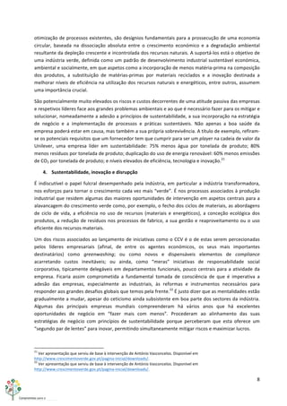 8	
  
	
  
otimização	
  de	
  processos	
  existentes,	
  são	
  desígnios	
  fundamentais	
  para	
  a	
  prossecução	
  de	
  uma	
  economia	
  
circular,	
   baseada	
   na	
   dissociação	
   absoluta	
   entre	
   o	
   crescimento	
   económico	
   e	
   a	
   degradação	
   ambiental	
  
resultante	
  da	
  depleção	
  crescente	
  e	
  incontrolada	
  dos	
  recursos	
  naturais.	
  A	
  suportá-­‐los	
  está	
  o	
  objetivo	
  de	
  
uma	
  indústria	
  verde,	
  definida	
  como	
  um	
  padrão	
  de	
  desenvolvimento	
  industrial	
  sustentável	
  económica,	
  
ambiental	
  e	
  socialmente,	
  em	
  que	
  aspetos	
  como	
  a	
  incorporação	
  de	
  menos	
  matéria-­‐prima	
  na	
  composição	
  
dos	
   produtos,	
   a	
   substituição	
   de	
   matérias-­‐primas	
   por	
   materiais	
   reciclados	
   e	
   a	
   inovação	
   destinada	
   a	
  
melhorar	
  níveis	
  de	
  eficiência	
  na	
  utilização	
  dos	
  recursos	
  naturais	
  e	
  energéticos,	
  entre	
  outros,	
  assumem	
  
uma	
  importância	
  crucial.	
  
São	
  potencialmente	
  muito	
  elevados	
  os	
  riscos	
  e	
  custos	
  decorrentes	
  de	
  uma	
  atitude	
  passiva	
  das	
  empresas	
  
e	
  respetivos	
  líderes	
  face	
  aos	
  grandes	
  problemas	
  ambientais	
  e	
  ao	
  que	
  é	
  necessário	
  fazer	
  para	
  os	
  mitigar	
  e	
  
solucionar,	
  nomeadamente	
  a	
  adesão	
  a	
  princípios	
  de	
  sustentabilidade,	
  a	
  sua	
  incorporação	
  na	
  estratégia	
  
de	
   negócio	
   e	
   a	
   implementação	
   de	
   processos	
   e	
   práticas	
   sustentáveis.	
   Não	
   apenas	
   a	
   boa	
   saúde	
   da	
  
empresa	
  poderá	
  estar	
  em	
  causa,	
  mas	
  também	
  a	
  sua	
  própria	
  sobrevivência.	
  A	
  título	
  de	
  exemplo,	
  refiram-­‐
se	
  os	
  potenciais	
  requisitos	
  que	
  um	
  fornecedor	
  tem	
  que	
  cumprir	
  para	
  ser	
  um	
  player	
  na	
  cadeia	
  de	
  valor	
  da	
  
Unilever,	
   uma	
   empresa	
   líder	
   em	
   sustentabilidade:	
   75%	
   menos	
   água	
   por	
   tonelada	
   de	
   produto;	
   80%	
  
menos	
  resíduos	
  por	
  tonelada	
  de	
  produto;	
  duplicação	
  do	
  uso	
  de	
  energia	
  renovável:	
  60%	
  menos	
  emissões	
  
de	
  CO2	
  por	
  tonelada	
  de	
  produto;	
  e	
  níveis	
  elevados	
  de	
  eficiência,	
  tecnologia	
  e	
  inovação.21
	
  
4. Sustentabilidade,	
  inovação	
  e	
  disrupção	
  
É	
  indiscutível	
  o	
  papel	
  fulcral	
  desempenhado	
  pela	
  indústria,	
  em	
  particular	
  a	
  indústria	
  transformadora,	
  
nos	
  esforços	
  para	
  tornar	
  o	
  crescimento	
  cada	
  vez	
  mais	
  “verde”.	
  É	
  nos	
  processos	
  associados	
  à	
  produção	
  
industrial	
  que	
  residem	
  algumas	
  das	
  maiores	
  oportunidades	
  de	
  intervenção	
  em	
  aspetos	
  centrais	
  para	
  a	
  
alavancagem	
  do	
  crescimento	
  verde	
  como,	
  por	
  exemplo,	
  o	
  fecho	
  dos	
  ciclos	
  de	
  materiais,	
  as	
  abordagens	
  
de	
   ciclo	
   de	
   vida,	
   a	
   eficiência	
   no	
   uso	
   de	
   recursos	
   (materiais	
   e	
   energéticos),	
   a	
   conceção	
   ecológica	
   dos	
  
produtos,	
  a	
  redução	
  de	
  resíduos	
  nos	
  processos	
  de	
  fabrico,	
  a	
  sua	
  gestão	
  e	
  reaproveitamento	
  ou	
  o	
  uso	
  
eficiente	
  dos	
  recursos	
  materiais.	
  
Um	
  dos	
  riscos	
  associados	
  ao	
  lançamento	
  de	
  iniciativas	
  como	
  o	
  CCV	
  é	
  o	
  de	
  estas	
  serem	
  percecionadas	
  
pelos	
   líderes	
   empresariais	
   (afinal,	
   de	
   entre	
   os	
   agentes	
   económicos,	
   os	
   seus	
   mais	
   importantes	
  
destinatários)	
   como	
   greenwashing;	
   ou	
   como	
   novos	
   e	
   dispensáveis	
   elementos	
   de	
   compliance	
  
acarretando	
   custos	
   inevitáveis;	
   ou	
   ainda,	
   como	
   “meras”	
   iniciativas	
   de	
   responsabilidade	
   social	
  
corporativa,	
  tipicamente	
  delegáveis	
  em	
  departamentos	
  funcionais,	
  pouco	
  centrais	
  para	
  a	
  atividade	
  da	
  
empresa.	
   Ficaria	
   assim	
   comprometida	
   a	
   fundamental	
   tomada	
   de	
   consciência	
   de	
   que	
   é	
   imperativa	
   a	
  
adesão	
   das	
   empresas,	
   especialmente	
   as	
   industriais,	
   às	
   reformas	
   e	
   instrumentos	
   necessários	
   para	
  
responder	
  aos	
  grandes	
  desafios	
  globais	
  que	
  temos	
  pela	
  frente.22
	
  É	
  justo	
  dizer	
  que	
  as	
  mentalidades	
  estão	
  
gradualmente	
  a	
  mudar,	
  apesar	
  do	
  ceticismo	
  ainda	
  subsistente	
  em	
  boa	
  parte	
  dos	
  sectores	
  da	
  indústria.	
  
Algumas	
   das	
   principais	
   empresas	
   mundiais	
   compreenderam	
   há	
   vários	
   anos	
   que	
   há	
   excelentes	
  
oportunidades	
   de	
   negócio	
   em	
   “fazer	
   mais	
   com	
   menos”.	
   Procederam	
   ao	
   alinhamento	
   das	
   suas	
  
estratégias	
   de	
   negócio	
   com	
   princípios	
   de	
   sustentabilidade	
   porque	
   perceberam	
   que	
   esta	
   oferece	
   um	
  
“segundo	
  par	
  de	
  lentes”	
  para	
  inovar,	
  permitindo	
  simultaneamente	
  mitigar	
  riscos	
  e	
  maximizar	
  lucros.	
  
	
  	
  	
  	
  	
  	
  	
  	
  	
  	
  	
  	
  	
  	
  	
  	
  	
  	
  	
  	
  	
  	
  	
  	
  	
  	
  	
  	
  	
  	
  	
  	
  	
  	
  	
  	
  	
  	
  	
  	
  	
  	
  	
  	
  	
  	
  	
  	
  	
  	
  	
  	
  	
  	
  	
  	
  	
  	
  	
  	
  	
  
21
	
  Ver	
  apresentação	
  que	
  serviu	
  de	
  base	
  à	
  intervenção	
  de	
  António	
  Vasconcelos.	
  Disponível	
  em	
  
http://www.crescimentoverde.gov.pt/pagina-­‐inicial/downloads/.	
  
22
	
  Ver	
  apresentação	
  que	
  serviu	
  de	
  base	
  à	
  intervenção	
  de	
  António	
  Vasconcelos.	
  Disponível	
  em	
  
http://www.crescimentoverde.gov.pt/pagina-­‐inicial/downloads/.	
  
 
