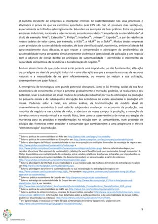 9	
  
	
  
O	
   número	
   crescente	
   de	
   empresas	
   a	
   incorporar	
   critérios	
   de	
   sustentabilidade	
   nos	
   seus	
   processos	
   e	
  
atividades	
   é	
   prova	
   de	
   que	
   os	
   caminhos	
   apontados	
   pelo	
   CCV	
   são	
   não	
   só	
   possíveis	
   mas	
   vantajosos,	
  
especialmente	
  se	
  trilhados	
  estrategicamente.	
  Abundam	
  os	
  exemplos	
  de	
  boas	
  práticas.	
  Entre	
  as	
  grandes	
  
empresas	
  industriais,	
  nacionais	
  e	
  internacionais,	
  encontramos	
  vários	
  “campeões	
  de	
  sustentabilidade”.	
  A	
  
título	
  de	
  exemplo:	
  Nike23
;	
  Caterpillar24
;	
  Philips25
;	
  Interface26
;	
  Unilever27
;	
  Esporão28
,	
  a	
  par	
  de	
  retalhistas	
  
nessas	
  cadeias	
  de	
  valor	
  como,	
  por	
  exemplo,	
  a	
  IKEA29
,	
  a	
  H&M30
	
  ou	
  a	
  ZARA31
.	
  Muitas	
  destas	
  empresas	
  
usam	
  princípios	
  de	
  sustentabilidade	
  robustos,	
  de	
  base	
  científica	
  (social,	
  económica,	
  ambiental)	
  desde	
  há	
  
aproximadamente	
   duas	
   décadas,	
   o	
   que	
   requer	
   a	
   compreensão	
   e	
   abordagem	
   da	
   problemática	
   da	
  
sustentabilidade	
  numa	
  perspetiva	
  simultaneamente	
  sistémica	
  e	
  operacional,	
  de	
  aplicação	
  a	
  um	
  negócio	
  
com	
   o	
   objetivo	
   de	
   inovar	
   dentro	
   de	
   princípios	
   de	
   sustentabilidade	
   –	
   permitindo	
   o	
   incremento	
   da	
  
capacidade	
  competitiva,	
  da	
  resiliência	
  e	
  da	
  valorização	
  do	
  negócio.32
	
  
Existem	
  sinais	
  claros	
  de	
  que	
  poderemos	
  estar	
  perante	
  uma	
  importante,	
  se	
  não	
  fundamental,	
  alteração	
  
de	
  paradigma	
  ao	
  nível	
  da	
  produção	
  industrial	
  –	
  uma	
  alteração	
  em	
  que	
  a	
  crescente	
  escassez	
  de	
  recursos	
  
naturais	
   e	
   a	
   necessidade	
   de	
   os	
   gerir	
   eficientemente,	
   ou	
   mesmo	
   de	
   reduzir	
   a	
   sua	
   utilização,	
  
desempenhem	
  um	
  papel	
  fulcral.	
  
A	
  emergência	
  de	
  tecnologias	
  com	
  grande	
  potencial	
  disruptivo,	
  como	
  o	
  3D	
  Printing,	
  saídas	
  da	
  sua	
  fase	
  
embrionária	
  de	
  crescimento,	
  e	
  hoje	
  a	
  penetrar	
  gradualmente	
  o	
  mercado,	
  poderão,	
  se	
  realizarem	
  o	
  seu	
  
potencial,	
  levar	
  à	
  subversão	
  do	
  atual	
  modelo	
  de	
  produção	
  industrial	
  por	
  via	
  da	
  otimização	
  da	
  produção	
  
de	
   pequena	
   escala	
   e	
   da	
   subsequente	
   disrupção	
   das	
   economias	
   de	
   escala	
   associadas	
   à	
   produção	
   em	
  
massa.	
   Podemos	
   estar	
   a	
   falar,	
   em	
   última	
   análise,	
   da	
   transformação	
   do	
   modelo	
   atual	
   de	
  
desenvolvimento	
   económico	
   à	
   qual	
   estarão	
   subjacentes	
   mudanças	
   na	
   economia	
   da	
   produção,	
   nos	
  
modelos	
  de	
  negócio	
  e	
  nas	
  cadeias	
  de	
  valor,	
  a	
  abertura	
  de	
  novos	
  campos	
  à	
  produção,	
  a	
  remoção	
  de	
  
barreiras	
  entre	
  o	
  mundo	
  virtual	
  e	
  o	
  mundo	
  físico,	
  bem	
  como	
  a	
  superveniência	
  de	
  novas	
  estratégias	
  de	
  
marketing	
   para	
   os	
   produtos	
   e	
   transformações	
   na	
   relação	
   com	
   os	
   consumidores,	
   num	
   processo	
   de	
  
diluição	
   das	
   fronteiras	
   entre	
   produtor	
   e	
   consumidor	
   que	
   correspondem	
   a	
   uma	
   progressiva	
   e	
   efetiva	
  
“democratização”	
  da	
  produção.	
  
	
  	
  	
  	
  	
  	
  	
  	
  	
  	
  	
  	
  	
  	
  	
  	
  	
  	
  	
  	
  	
  	
  	
  	
  	
  	
  	
  	
  	
  	
  	
  	
  	
  	
  	
  	
  	
  	
  	
  	
  	
  	
  	
  	
  	
  	
  	
  	
  	
  	
  	
  	
  	
  	
  	
  	
  	
  	
  	
  	
  	
  
23
	
  Sobre	
  a	
  política	
  de	
  sustentabilidade	
  da	
  Nike	
  ver:	
  http://about.nike.com/pages/sustainability.	
  
24
	
  Sobre	
  a	
  política	
  de	
  sustentabilidade	
  da	
  Caterpillar	
  ver:	
  http://www.caterpillar.com/en/company/sustainability.html	
  
25
	
  Sobre	
  a	
  abordagem	
  da	
  Philips	
  à	
  sustentabilidade	
  e	
  a	
  sua	
  incorporação	
  nas	
  múltiplas	
  dimensões	
  da	
  estratégia	
  de	
  negócio	
  ver:	
  
http://www.philips.com/about/sustainability/index.page	
  e	
  
http://www.philips.com/about/sustainability/ourenvironmentalapproach/index.page.	
  Sobre	
  a	
  referida	
  abordagem,	
  ver	
  
também	
  a	
  brochura	
  ‘Our	
  approach	
  to	
  sustainability	
  -­‐	
  Making	
  the	
  world	
  healthier	
  and	
  more	
  sustainable	
  through	
  innovation’.	
  A	
  
Philips	
  disponibiliza	
  uma	
  multiplicidade	
  de	
  conteúdos,	
  entre	
  estudos,	
  relatórios,	
  brochuras	
  e	
  infografias,	
  por	
  si	
  produzidos	
  no	
  
âmbito	
  do	
  seu	
  programa	
  de	
  sustentabilidade.	
  Os	
  documentos	
  podem	
  ser	
  descarregados	
  a	
  partir	
  do	
  endereço:	
  
http://www.philips.com/about/sustainability/downloads/index.page.	
  
26
	
  Sobre	
  a	
  abordagem	
  da	
  Interface	
  à	
  sustentabilidade	
  e	
  a	
  sua	
  incorporação	
  nas	
  múltiplas	
  dimensões	
  da	
  estratégia	
  de	
  negócio	
  
ver:	
  http://www.interfaceglobal.com/Sustainability.aspx.	
  
27
	
  Sobre	
  a	
  abordagem	
  da	
  Unilever	
  à	
  sustentabilidade	
  e	
  a	
  sua	
  incorporação	
  na	
  estratégia	
  de	
  negócio	
  ver:	
  
http://www.unilever.com/sustainable-­‐living-­‐2014/.	
  Ver	
  também:	
  http://www.unilever.com/sustainable-­‐living-­‐2014/our-­‐
approach-­‐to-­‐sustainability/.	
  
28
	
  Sobre	
  as	
  práticas	
  sustentáveis	
  da	
  Esporão	
  ver:	
  http://esporao.com/praticas-­‐sustentaveis/.	
  
29
	
  Sobre	
  a	
  estratégia	
  de	
  sustentabilidade	
  do	
  Grupo	
  Ikea	
  ver:	
  http://www.ikea.com/ms/pt_PT/this-­‐is-­‐ikea/people-­‐and-­‐
planet/index.html	
  e,	
  ver	
  também,	
  
http://www.ikea.com/pt/pt/about_ikea/newsitem/Sustentabilidade_PessoasPositivas_PlanetaPositivo_IKEA_group	
  
30
	
  Sobre	
  a	
  política	
  de	
  sustentabilidade	
  da	
  H&M	
  ver:	
  http://about.hm.com/en/About/sustainability.html.	
  
31
	
  Sobre	
  a	
  política	
  de	
  ambiente	
  da	
  Zara,	
  empresa	
  do	
  Grupo	
  Inditex,	
  consultar:	
  http://www.zara.com/pt/pt/empresa/o-­‐nosso-­‐
compromisso-­‐c18001.html.	
  Informações	
  mais	
  detalhadas	
  sobre	
  a	
  política	
  ambiental	
  e	
  de	
  sustentabilidade	
  do	
  Grupo	
  Inditex,	
  
podem	
  ser	
  encontradas	
  no	
  endereço:	
  http://www.inditex.com/en/sustainability/environment.	
  
32
	
  Ver	
  apresentação	
  e	
  notas	
  que	
  serviram	
  de	
  base	
  à	
  intervenção	
  de	
  António	
  Vasconcelos.	
  Disponíveis	
  em	
  
http://www.crescimentoverde.gov.pt/pagina-­‐inicial/downloads/.	
  
 