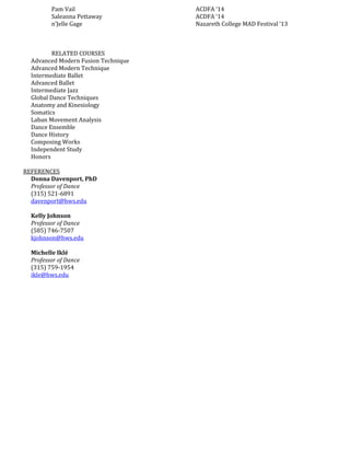 Pam Vail ACDFA ‘14
Saleanna Pettaway ACDFA ‘14
n’Jelle Gage Nazareth College MAD Festival ‘13
RELATED COURSES
Advanced Modern Fusion Technique
Advanced Modern Technique
Intermediate Ballet
Advanced Ballet
Intermediate Jazz
Global Dance Techniques
Anatomy and Kinesiology
Somatics
Laban Movement Analysis
Dance Ensemble
Dance History
Composing Works
Independent Study
Honors
REFERENCES
Donna Davenport, PhD
Professor of Dance
(315) 521-6891
davenport@hws.edu
Kelly Johnson
Professor of Dance
(585) 746-7507
kjohnson@hws.edu
Michelle Iklé
Professor of Dance
(315) 759-1954
ikle@hws.edu
 