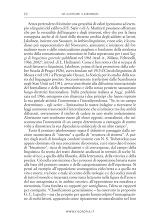 da saussure a jakobson10
www.filosofia.it
Senza pretendere di istituire una gerarchia di valori (pensiamo ad esem­
pio a linguisti del calibro di E. Sapir o di A. Martinet) possiamo affermare
che per la versatilità dell’ingegno e degli interessi, oltre che per la fama
conseguita anche al di fuori della ristretta cerchia degli addetti ai lavori,
Jakobson, insieme con Saussure, in àmbito linguistico, e non solo, è lo stu­
dioso più rappresentativo del Novecento, animatore e iniziatore del for­
malismo russo e dello strutturalismo praghese e fondatore della moderna
teoria della comunicazione, conosciuto in Italia soprattutto per i suoi Sag-
gi di linguistica generale pubblicati nel 1963 (trad. it., Milano, Feltrinelli,
1966, 2002 2, introd. di L. Heilmann). Come è ben noto a chi si occupa di
studi letterari e linguistici, Jakobson, prima di farsi promotore della cele­
bre Scuola di Praga (1926), aveva fondato nel 1915 il Circolo linguistico di
Mosca e nel 1917 a Pietrogrado Opoyaz, la Società per lo studio della teo­
ria del linguaggio poetico. Successivamente trasferitosi dalla Scandinavia
negli Stati Uniti nel 1941, aveva contribuito alla diffusione internazionale
del formalismo e dello strutturalismo e dello stesso pensiero saussuriano
lungo direttrici funzionaliste. Nella prefazione italiana ai Saggi, pubbli­
cata nel 1966, emergono con chiarezza i due principi che hanno ispirato
la sua geniale attività: l’autonomia e l’interdipendenza. “Se, in un campo
determinato – egli scrive – limitassimo la nostra indagine a ricercarne le
leggi autonome trascurando l’interrelazione che si istituisce tra due ambiti
differenti, correremmo il rischio di cadere in uno sterile isolazionismo.
Altrettanto vani sembrano essere gli sforzi opposti, centralistici, che mi­
sconoscono l’autonomia di un campo determinato a vantaggio di norme
volte a dimostrare la sua dipendenza unilaterale da un altro campo”.
Tutto il pensiero jakobsoniano segna il definitivo passaggio dalla no­
zione saussuriana di “sistema” a quella di “struttura di sistema”. A par­
tire dagli studi di fonologia condotti insieme con N. S. Trubetzckoj esso
appare dominato da una concezione dicotomica, cui è stato dato il nome
di “binarismo”, ricca di implicazioni e di convergenze, dal campo della
linguistica (la teoria dei tratti distintivi analizzati in termini di scelte bi­
narie sì/no), a quello della filosofia, della letteratura, della retorica e della
poetica. Ciò nella convinzione che i processi di opposizione binaria siano
alla base del pensiero umano e della categorizzazione dell’esperienza. Si
pensi ad esempio all’opposizione cosmogonica cielo/terra o a quella tra
vita e morte, tra bene e male al centro delle teologie e e dei codici morali
di tutto il mondo e incarnata come tema letterario nella figura dell’eroe e
del suo antagonista o, in ambito retorico, all’opposizione tra metafora e
metonimia, l’una fondata su rapporti per somiglianza, l’altra su rapporti
per contiguità. “Classificazioni generalissime – ha osservato in proposito
G. C. Lepschy – ma che proprio per questo hanno colpito l’immaginazio­
ne di molti lettori, apparendo come tipicamente strutturalistiche nel loro
 