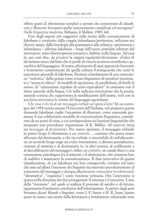 11gerardo milani
www.filosofia.it
offrire punti di riferimento semplici e astratti che consentono di classifi­
care e illustrare fenomeni anche estremamente complicati ed eterogenei”
(Sulla linguistica moderna, Bologna, il Mulino, 1989, 64).
Uno degli aspetti più suggestivi nella teoria della comunicazione di
Jakobson è costituito dalla coppia ridondanza/pertinenza, utilizzata nei
diversi campi, dalla fonologia alla grammatica alla stilistica: «pertinenza e
ridondanza – afferma Jakobson – lungi dall’essere postulati arbitrari del
ricercatore, sono obiettivamente presenti e definite nella lingua». Ad essa
fa, per così dire, da pendant la coppia regolarità/deviazione: «l’idea di
deviazione nasce dal fatto che si perde di vista la struttura stratificata e ge­
rarchica del linguaggio». Si tratta, riferimento di ogni approccio letterario
e fortemente caratterizzate da quella cultura d’avanguardia che nutrì le
esperienze giovanili di Jakobson. Nozioni a fondamento di una concezio­
ne “esclusiva” della poesia come evento linguistico di metafore inconsue­
te e “messa in rilievo” di modelli di ripetizione, di parallelismi, di livelli di
suono, di “reiterazione regolare di unità equivalenti” in contrasto con il
ritmo naturale della lingua. Ciò nella radicata convinzione che la poesia,
essendo scienza che rappresenta le modificazioni dell’anima, violi con la
sua forza sovversiva le norme del linguaggio quotidiano.
Che cosa è che fa di un messaggio verbale un’opera d’arte? In un conve­
gno del 1958 tenuto presso l’Università dell’Indiana, nel proporsi questa
domanda Jakobson coglie l’occasione di illustrare, come essenziale pre­
messa, il suo celeberrimo modello di comunicazione linguistica, conside­
rato da sei punti di vista, a cui corrispondono sei funzioni linguistiche che
integrano una precedente tripartizione di K. Bühler: «Il mittente invia
un messaggio al destinatario. Per essere operante, il messaggio richiede
in primo luogo il riferimento a un contesto…, contesto che possa essere
afferrato dal destinatario, e che sia verbale, o suscettibile di verbalizzazio­
ne; in secondo luogo esige un codice interamente, o almeno parzialmente,
comune al mittente e al destinatario (o, in altri termini, al codificatore e
al decodificatore del messaggio); infine un contatto, un canale fisico e una
connessione psicologica fra il mittente e il destinatario, che consenta loro
di stabilire e mantenere la comunicazione». Il dato innovativo di questa
classificazione, di cui Jakobson era ben consapevole, consiste nel fatto
che sino ad allora l’interesse dei linguisti era riservato prevalentemente al
contenuto del messaggio e dunque alla funzione conoscitiva (o referenziale
“denotativa”, “cognitiva”) come funzione primaria. Ora l’attenzione si
sposta nella direzione dei due protagonisti: il mittente e il ricevente. L’atto
della “ricezione”, nel quale si realizza il processo di ascolto o di lettura,
rappresenta il momento conclusivo dell’informazione. A partire dagli anni
Sessanta alcuni filosofi e linguisti, come J.-P. Sartre e H. R. Jauss, hanno
posto in essere una teoria della letteratura a fondamento relazionale nota
 