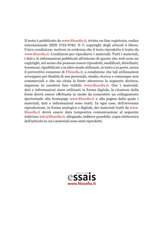 Il testo è pubblicato da www.filosofia.it, rivista on-line registrata; codice
internazionale issn 1722-9782. Il © copyright degli articoli è libero.
Unica condizione: mettere in evidenza che il testo riprodotto è tratto da
www.filosofia.it. Condizioni per riprodurre i materiali: Tutti i materiali,
i dati e le informazioni pubblicati all’interno di questo sito web sono no
copyright, nel senso che possono essere riprodotti, modificati, distribuiti,
trasmessi, ripubblicati o in altro modo utilizzati, in tutto o in parte, senza
il preventivo consenso di Filosofia.it, a condizione che tali utilizzazioni
avvengano per finalità di uso personale, studio, ricerca o comunque non
commerciali e che sia citata la fonte attraverso la seguente dicitura,
impressa in caratteri ben visibili: www.filosofia.it. Ove i materiali,
dati o informazioni siano utilizzati in forma digitale, la citazione della
fonte dovrà essere effettuata in modo da consentire un collegamento
ipertestuale alla homepage www.filosofia.it o alla pagina dalla quale i
materiali, dati o informazioni sono tratti. In ogni caso, dell’avvenuta
riproduzione, in forma analogica o digitale, dei materiali tratti da www.
filosofia.it dovrà essere data tempestiva comunicazione al seguente
indirizzo info@filosofia.it, allegando, laddo­ve possibile, copia elettronica
dell’articolo in cui i materiali sono stati riprodotti.
essaiswww.ﬁlosoﬁa.it
ISSN 1711-9782
 