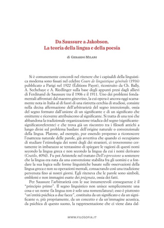 Si è comunemente concordi nel ritenere che i capisaldi della linguisti­
ca moderna sono fissati nel celebre Cours de linguistique générale (1916)
pubblicato a Parigi nel 1922 (Éditions Payot), ricostruito da Ch. Bally,
A. Sechehaye e A. Riedlinger sulla base degli appunti presi dagli allievi
di Ferdinand de Saussure tra il 1906 e il 1911. Uno dei problemi fonda­
mentali affrontati dal maestro ginevrino, la cui opera è ancora oggi scarsa­
mente nota in Italia al di fuori di una ristretta cerchia di studiosi, consiste
nella decisa affermazione dell’arbitrarietà del segno intenzionale, ossia
del segno formato dall’unione di un significante e di un significato che
emittente e ricevente attribuiscono al significante. Si tratta di una tesi che
abbandona la tradizionale organizzazione triadica del segno (significante­
significato­referente) e che trova già un riscontro tra i filosofi antichi a
lungo divisi sul problema basilare dell’origine naturale o convenzionale
della lingua. Platone, ad esempio, pur essendo propenso a riconoscere
l’esattezza naturale delle parole, già avvertiva che quando ci occupiamo
di studiare l’etimologia dei nomi degli dei stranieri, ci troveremmo cer­
tamente in imbarazzo se tentassimo di spiegare le ragioni di questi nomi
secondo la lingua greca e non secondo la lingua da cui i nomi derivano
(Cratilo, 409d). Fu poi Aristotele nel trattato Dell’espressione a sostenere
che la lingua era nata da una convenzione stabilita fra gli uomini e a fon­
dare la sua logica sulle forme linguistiche basate sulle osservazioni della
lingua greca e non su operazioni mentali, consacrando così una tradizione
pervenuta fino ai nostri giorni. Egli riteneva che le parole sono simboli,
emblemi e non immagini esatte dei prágmata, ossia dei fatti.
Per Saussure l’arbitrarietà con le sue innumerevoli conseguenze è il
“principio primo”. Il segno linguistico non unisce semplicemente una
cosa e un nome (la lingua non è solo una nomenclatura); esso è piuttosto
“un’entità psichica a due facce”, costituita da un significato e da un signi­
ficante o, più propriamente, da un concetto e da un’immagine acustica,
da psichica di questo suono, la rappresentazione che ci viene data dal­
www.filosofia.it
Da Saussure a Jakobson.
La teoria della lingua e della poesia
di Gerardo Milani
 