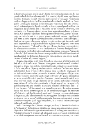 da saussure a jakobson4
www.filosofia.it
la testimonianza dei nostri sensi”. Nella successiva elaborazione del suo
pensiero la definitiva adozione dei due termini, significato e significante
(termini di origine stoica), presenta per Saussure il vantaggio “di rendere
evidente l’opposizione che li separa sia tra loro sia dal totale di cui fanno
parte. L’immagine acustica (non l’immagine muscolare dell’atto articola­
torio), cui corrisponde il grafema nella scrittura, non dipende dalla scelta
soggettiva del parlante, ma si relaziona in un rapporto arbitrario, non
motivato, con il suo significato, senza alcun aggancio con la sua realtà na­
turale. Ciò perché i significati da una parte costituiscono, come s’è accen­
nato, un dato che noi percepiamo attraverso i sensi, mentre i significanti,
dall’altra, ci sono imposti dal vincolo sociale, sono una “carta obbligata”.
Così, ad esempio, alla parola italiana cavallo corrisponde in maniera del
tutto ingiustificata e ingiustificabile in inglese horse. Oppure, come nota
lo stesso Saussure, “l’idea di ‘sorella’ non è legata da alcun rapporto inter­
no alla sequenza di suoni s – ö - r che le serve in francese da significante”.
Se ne desume che l’arbitrarietà del segno linguistico in quanto “prodotto
culturale” dell’uomo è facilmente comprovabile dalle differenti serie di
significanti di cui le lingue dispongono per esprimere uno stesso signifi­
cato ed alludere allo stesso “oggetto”.
Il segno linguistico in sé, ossia il vocabolo singolo, è arbitrario, ma non
lo è allorché si colloca nel discorso in rapporto a un sistema di relazioni:
dunque, la lingua è un sistema di segni arbitrari, ossia di parole, esprimen­
ti delle idee, che si dispongono in modo da costituire l’architettura logica
del discorso. Essa è “un prodotto sociale della facoltà del linguaggio ed
un insieme di convenzioni necessarie, adottate dal corpo sociale per con­
sentire l’esercizio di questa facoltà negli individui”. In questa prospettiva
accanto a un’arbitrarietà assoluta Saussure postula un’arbitrarietà rela­
tiva: esistono infatti tra gli elementi di un sistema solidarietà d’ordine
associativo e di ordine sintagmatico (si veda più avanti), ad esempio nelle
parole composte, che limitano in qualche misura l’arbitrarietà, anzi – af­
ferma Saussure ­“all’interno di una stessa lingua tutto il movimento evo­
lutivo può essere contrassegnato da un continuo passaggio del motivato
all’arbitrario e dell’arbitrario al motivato”. Occorre pertanto distinguere
la linguistica, che è la scienza che ha per oggetto “la lingua considerata in
se stessa e per se stessa”, dalla semiologia, la quale, spiegandoci in cosa
consistono i segni e quali leggi li regolano, “è la scienza che studia i segni
nel quadro della vita sociale”.
Nella “catena parlata” i suoni e i segni perdono la loro individualità e
la “solidarietà” del sistema si distribuisce su due assi, sintagmatico e para­
digmatico. Sull’asse sintagmatico (derivato dal verbo greco συντάττειν,
“ordinare insieme”) o lineare gli elementi sono co­presenti, i significanti
acustici si susseguono su una linea di successione temporale, cui corri­
 