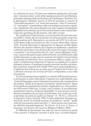 da saussure a jakobson6
www.filosofia.it
rie evoluzioni di senso. Troviamo una sofisticata applicazione del cosid­
detto “principio primo” anche nella complessa teoria di ­Louis Hjelmslev,
principale esponente della scuola danese di Copenhagen e fondatore del­
la glossematica. Hjelmslev intorno al 1930 ha teorizzato il concetto di
“forma dell’espressione” e di “forma del contenuto”, dove il “contenuto”
e l’ “espressione” corrispondono nella terminologia saussuriana a signifi­
cato e significante. Per questo linguista non solo i rapporti tra significanti
e significati sono arbitrari, ma lo sono anche le forme, ossia i sistemi fone­
matici che ogni lingua dà alla sostanza, vale a dire ai suoni.
Per completezza d’informazione, occorre precisare che non sono man­
cati dubbi e critiche alla tesi saussuriana, di cui la principale è stata forse
quella avanzata da E. Benveniste in un articolo del 1939. Ce ne dà con­
to De Mauro nella sua Introduzione alla semantica (Roma-Bari, Laterza,
1970). Secondo Benveniste il ragionamento di Saussure sarebbe falsato
dal fatto che quando si afferma che il legame tra significante e significato
è arbitrario non si tiene conto del fatto che si ricorre in modo “incosciente
e surrettizio” a un terzo termine che è la “cosa” esterna alla lingua, il refe­
rente, rispetto alla quale il segno risulta arbitrario. La pubblicazione degli
inediti saussuriani, in ogni caso, ha consentito due distinte interpretazioni
del principio di arbitrarietà. Una, comunemente diffusa e vulgata, per la
quale è semplicemente immotivato il rapporto tra significante in quanto
immagine acustica e il significato in quanto concetto; un’altra, più artico­
lata e profonda, proposta da R. Gödel (1959) per la quale il significante e
il significato non esistono per se stessi, ma per il legame che li unisce, che
è arbitrario nel senso che né l’uno né l’altro corrispondono a una realtà
precostituita.
Un tema particolarmente suggestivo è costituito dall’attenzione presta­
ta da Saussure al valore della parola. I linguisti sono soliti definirla come
“unità del linguaggio umano istintivamente presente alla consapevolezza
dei parlanti” dotata di un insieme di proprietà “parola funzione” dotata
di un significato grammaticale (articolo, congiunzione ecc.) che contribu­
isce alla struttura della frase. Si tratta, com’è evidente, di una definizione
estremamente generica, altrimenti impossibile “se non attraverso una de­
finizione prototipica che permetta di individuare sia le parole più vicine
al prototipo di parola sia quelle più lontane” (C. Marello, Dizionario
di linguistica, Torino, Einaudi, 1994). Un’altra definizione altrettanto ge­
nerica che ricorre nei manuali propone di considerare “parola” “quelle
unità che non possono essere interrotte” e “al cui interno non si può inse­
rire dell’altro materiale linguistico” (G. Graffi - S. Scalise, Le lingue e il
linguaggio. Introduzione alla inguistica, Bologna, il Mulino, 2002).
La difficoltà di determinare una volta per tutte la nozione di parola
è ben presente in Saussure. Secondo il quale essa è un’entità linguisti­
 
