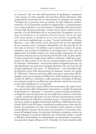 7gerardo milani
www.filosofia.it
ca “concreta” che vive solo nell’associazione di significante e significato
e che assume un valore specifico da intendersi riferito all’insieme delle
caratteristiche funzionali che ne determinano la posizione nel sistema:
“la lingua non si presenta come un insieme di segni delimitato prelimi­
narmente, di cui basterebbe studiare le significazioni e l’organizzazione;
è una massa indistinta in cui l’attenzione e l’abitudine sole possono farci
trovare degli elementi particolari. L’unità non ha alcun carattere fonico
speciale, e la sola definizione che se ne possa dare è la seguente: una por-
zione di sonorità che è, ad esclusione di ciò che precede e di ciò che segue
nella catena parlata, il significante di un certo concetto. La parola, dun­
que, non ha un significato per se stessa: “occorre confrontarla – afferma
Saussure – con i valori simili, con le altre parole che le sono opponibili.
Il suo contenuto non è veramente determinato che dal concorso di ciò
che esiste al di fuori”. Si stabilisce così la moderna nozione di campo
semantico, per la quale il vocabolario di una lingua non è visto come un
agglomerato di semplici lessemi, ma come gruppi comprensivi di unità
che danno struttura ad aree di referenza nel mondo reale. In altre parole:
il valore proprio dei termini deriva dal loro confronto e dalle loro oppo­
sizioni con altri termini. È ciò che un poststrutturalista come J. Derrida
ha chiamato “deferimento”: un processo infinito di significazione per cui
ogni significante non può essere spiegato altrimenti che con il ricorso ad
un altro significante. Un senso – il “deferimento” – che il fondatore del­
la labirintica teoria della decostruzione ha riassunto, insieme con quello
di “differenza” (derivato anch’esso dalla concezione saussuriana del lin­
guaggio come rete economica di differenze), nella complessa ed equivoca
nozione di différance. Beninteso, nella concezione derridiana il identità,
ma comporta anche la sua differenza come alterità, ossia il suo non poter
trovare altro significante in cui esaurirsi.
Un altro importante aspetto della teoria saussuriana, che segna il deci­
sivo superamento dell’evoluzionismo ottocentesco, è quello che riguarda
la distinzione tra “diacronia” e “sincronia”, ossia tra l’analisi dei fenome­
ni linguistici osservati dal punto di vista della loro evoluzione nel tempo
e quella considerata dal punto di vista del loro funzionamento interno
indipendentemente dalla loro evoluzione storica. L’antinomia diacronia/
sincronia, risolta in qualche misura da R. Jakobson e dalla linguistica fun­
zionale della Scuola di Praga e considerata semplicemente come una dif­
ferenza di prospettiva, ha visto nel ventesimo secolo schierati su fronti
sostanzialmente opposti, da una parte, lo storicismo e il marxismo, inte­
ressati all’indagine storica dei contenuti ideologici, propensi a mettere in
stretta relazione le tendenze stilistiche con i movimenti politici e sociali
e, dall’altra, il formalismo, lo strutturalismo, la narratologia e la gramma­
tica generativa legata all’opera di N. Chomsky che hanno insistito sulla
 