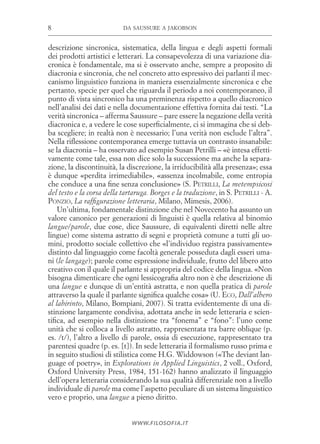 da saussure a jakobson8
www.filosofia.it
descrizione sincronica, sistematica, della lingua e degli aspetti formali
dei prodotti artistici e letterari. La consapevolezza di una variazione dia­
cronica è fondamentale, ma si è osservato anche, sempre a proposito di
diacronia e sincronia, che nel concreto atto espressivo dei parlanti il mec­
canismo linguistico funziona in maniera essenzialmente sincronica e che
pertanto, specie per quel che riguarda il periodo a noi contemporaneo, il
punto di vista sincronico ha una preminenza rispetto a quello diacronico
nell’analisi dei dati e nella documentazione effettiva fornita dai testi. “La
verità sincronica – afferma Saussure – pare essere la negazione della verità
diacronica e, a vedere le cose superficialmente, ci si immagina che si deb­
ba scegliere; in realtà non è necessario; l’una verità non esclude l’altra”.
Nella riflessione contemporanea emerge tuttavia un contrasto insanabile:
se la diacronia – ha osservato ad esempio Susan Petrilli – «è intesa effetti­
vamente come tale, essa non dice solo la successione ma anche la separa­
zione, la discontinuità, la discrezione, la irriducibilità alla presenza»; essa
è dunque «perdita irrimediabile», «assenza incolmabile, come entropia
che conduce a una fine senza conclusione» (S. Petrilli, La metempsicosi
del testo e la corsa della tartaruga. Borges e la traduzione, in S. Petrilli - A.
Ponzio, La raffigurazione letteraria, Milano, Mimesis, 2006).
Un’ultima, fondamentale distinzione che nel Novecento ha assunto un
valore canonico per generazioni di linguisti è quella relativa al binomio
langue/parole, due cose, dice Saussure, di equivalenti diretti nelle altre
lingue) come sistema astratto di segni e proprietà comune a tutti gli uo­
mini, prodotto sociale collettivo che «l’individuo registra passivamente»
distinto dal linguaggio come facoltà generale posseduta dagli esseri uma­
ni (le langage); parole come espressione individuale, frutto del libero atto
creativo con il quale il parlante si appropria del codice della lingua. «Non
bisogna dimenticare che ogni lessicografia altro non è che descrizione di
una langue e dunque di un’entità astratta, e non quella pratica di parole
attraverso la quale il parlante significa qualche cosa» (U. Eco, Dall’albero
al labirinto, Milano, Bompiani, 2007). Si tratta evidentemente di una di­
stinzione largamente condivisa, adottata anche in sede letteraria e scien­
tifica, ad esempio nella distinzione tra “fonema” e “fono”: l’uno come
unità che si colloca a livello astratto, rappresentata tra barre oblique (p.
es. /t/), l’altro a livello di parole, ossia di esecuzione, rappresentato tra
parentesi quadre (p. es. [t]). In sede letteraria il formalismo russo prima e
in seguito studiosi di stilistica come H.G. Widdowson («The deviant lan­
guage of poetry», in Explorations in Applied Linguistics, 2 voll., Oxford,
Oxford University Press, 1984, 151-162) hanno analizzato il linguaggio
dell’opera letteraria considerando la sua qualità differenziale non a livello
individuale di parole ma come l’aspetto peculiare di un sistema linguistico
vero e proprio, una langue a pieno diritto.
 
