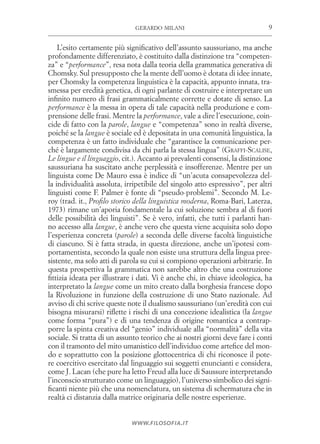 9gerardo milani
www.filosofia.it
L’esito certamente più significativo dell’assunto saussuriano, ma anche
profondamente differenziato, è costituito dalla distinzione tra “competen­
za” e “performance”, resa nota dalla teoria della grammatica generativa di
Chomsky. Sul presupposto che la mente dell’uomo è dotata di idee innate,
per Chomsky la competenza linguistica è la capacità, appunto innata, tra­
smessa per eredità genetica, di ogni parlante di costruire e interpretare un
infinito numero di frasi grammaticalmente corrette e dotate di senso. La
performance è la messa in opera di tale capacità nella produzione e com­
prensione delle frasi. Mentre la performance, vale a dire l’esecuzione, coin­
cide di fatto con la parole, langue e “competenza” sono in realtà diverse,
poiché se la langue è sociale ed è depositata in una comunità linguistica, la
competenza è un fatto individuale che “garantisce la comunicazione per­
ché è largamente condivisa da chi parla la stessa lingua” (Graffi-­Scalise,
Le lingue e il linguaggio, cit.). Accanto ai prevalenti consensi, la distinzione
saussuriana ha suscitato anche perplessità e insofferenze. Mentre per un
linguista come De Mauro essa è indice di “un’acuta consapevolezza del­
la individualità assoluta, irripetibile del singolo atto espressivo”, per altri
linguisti come F. Palmer è fonte di “pseudo-problemi”. Secondo M. Le­
roy (trad. it., Profilo storico della linguistica moderna, Roma-Bari, Laterza,
1973) rimane un’aporia fondamentale la cui soluzione sembra al di fuori
delle possibilità dei linguisti”. Se è vero, infatti, che tutti i parlanti han­
no accesso alla langue, è anche vero che questa viene acquisita solo dopo
l’esperienza concreta (parole) a seconda delle diverse facoltà linguistiche
di ciascuno. Si è fatta strada, in questa direzione, anche un’ipotesi com­
portamentista, secondo la quale non esiste una struttura della lingua pree­
sistente, ma solo atti di parola su cui si compiono operazioni arbitrarie. In
questa prospettiva la grammatica non sarebbe altro che una costruzione
fittizia ideata per illustrare i dati. Vi è anche chi, in chiave ideologica, ha
interpretato la langue come un mito creato dalla borghesia francese dopo
la Rivoluzione in funzione della costruzione di uno Stato nazionale. Ad
avviso di chi scrive queste note il dualismo saussuriano (un’eredità con cui
bisogna misurarsi) riflette i rischi di una concezione idealistica (la langue
come forma “pura”) e di una tendenza di origine romantica a contrap­
porre la spinta creativa del “genio” individuale alla “normalità” della vita
sociale. Si tratta di un assunto teorico che ai nostri giorni deve fare i conti
con il tramonto del mito umanistico dell’individuo come artefice del mon­
do e soprattutto con la posizione glottocentrica di chi riconosce il pote­
re coercitivo esercitato dal linguaggio sui soggetti enuncianti e considera,
come J. Lacan (che pure ha letto Freud alla luce di Saussure interpretando
l’inconscio strutturato come un linguaggio), l’universo simbolico dei signi­
ficanti niente più che una nomenclatura, un sistema di schermatura che in
realtà ci distanzia dalla matrice originaria delle nostre esperienze.
 