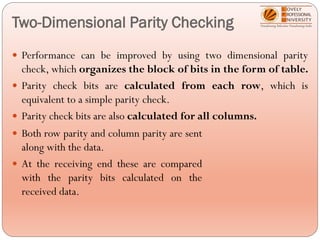 Two-Dimensional Parity Checking
 Performance can be improved by using two dimensional parity
check, which organizes the block of bits in the form of table.
 Parity check bits are calculated from each row, which is
equivalent to a simple parity check.
 Parity check bits are also calculated for all columns.
 Both row parity and column parity are sent
along with the data.
 At the receiving end these are compared
with the parity bits calculated on the
received data.
 