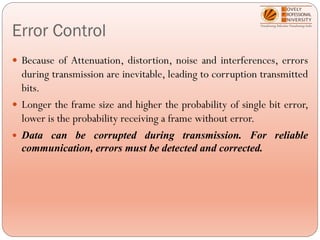 Error Control
 Because of Attenuation, distortion, noise and interferences, errors
during transmission are inevitable, leading to corruption transmitted
bits.
 Longer the frame size and higher the probability of single bit error,
lower is the probability receiving a frame without error.
 Data can be corrupted during transmission. For reliable
communication, errors must be detected and corrected.
 