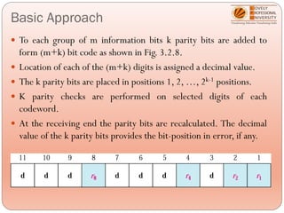 Basic Approach
 To each group of m information bits k parity bits are added to
form (m+k) bit code as shown in Fig. 3.2.8.
 Location of each of the (m+k) digits is assigned a decimal value.
 The k parity bits are placed in positions 1, 2, …, 2k-1 positions.
 K parity checks are performed on selected digits of each
codeword.
 At the receiving end the parity bits are recalculated. The decimal
value of the k parity bits provides the bit-position in error, if any.
 