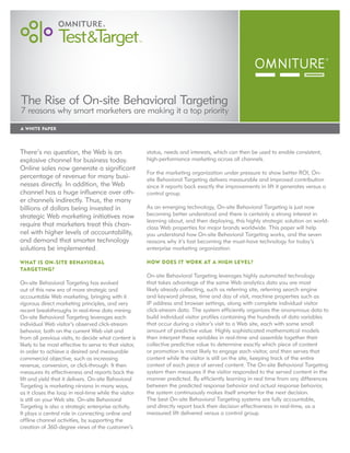 The Rise of On-site Behavioral Targeting
7 reasons why smart marketers are making it a top priority
A White PAPER




There’s no question, the Web is an                      status, needs and interests, which can then be used to enable consistent,
explosive channel for business today.                   high-performance marketing across all channels.
Online sales now generate a significant
                                                        For the marketing organization under pressure to show better ROI, On-
percentage of revenue for many busi-                    site Behavioral Targeting delivers measurable and improved contribution
nesses directly. In addition, the Web                   since it reports back exactly the improvements in lift it generates versus a
channel has a huge influence over oth-                  control group.
er channels indirectly. Thus, the many
billions of dollars being invested in                   As an emerging technology, On-site Behavioral Targeting is just now
strategic Web marketing initiatives now                 becoming better understood and there is certainly a strong interest in
                                                        learning about, and then deploying, this highly strategic solution on world-
require that marketers treat this chan-                 class Web properties for major brands worldwide. This paper will help
nel with higher levels of accountability,               you understand how On-site Behavioral Targeting works, and the seven
and demand that smarter technology                      reasons why it’s fast becoming the must-have technology for today’s
solutions be implemented.                               enterprise marketing organization.

What is On-site Behavior al                             How does it work at a high level?
Targeting?
                                                        On-site Behavioral Targeting leverages highly automated technology
On-site Behavioral Targeting has evolved                that takes advantage of the same Web analytics data you are most
out of this new era of more strategic and               likely already collecting, such as referring site, referring search engine
accountable Web marketing, bringing with it             and keyword phrase, time and day of visit, machine properties such as
rigorous direct marketing principles, and very          IP address and browser settings, along with complete individual visitor
recent breakthroughs in real-time data mining.          click-stream data. The system efficiently organizes the anonymous data to
On-site Behavioral Targeting leverages each             build individual visitor profiles containing the hundreds of data variables
individual Web visitor’s observed click-stream          that occur during a visitor’s visit to a Web site, each with some small
behavior, both on the current Web visit and             amount of predictive value. Highly sophisticated mathematical models
from all previous visits, to decide what content is     then interpret these variables in real-time and assemble together their
likely to be most effective to serve to that visitor,   collective predictive value to determine exactly which piece of content
in order to achieve a desired and measurable            or promotion is most likely to engage each visitor, and then serves that
commercial objective; such as increasing                content while the visitor is still on the site, keeping track of the entire
revenue, conversion, or click-through. It then          context of each piece of served content. The On-site Behavioral Targeting
measures its effectiveness and reports back the         system then measures if the visitor responded to the served content in the
lift and yield that it delivers. On-site Behavioral     manner predicted. By efficiently learning in real time from any differences
Targeting is marketing nirvana in many ways,            between the predicted response behavior and actual response behavior,
as it closes the loop in real-time while the visitor    the system continuously makes itself smarter for the next decision.
is still on your Web site. On-site Behavioral           The best On-site Behavioral Targeting systems are fully accountable,
Targeting is also a strategic enterprise activity.      and directly report back their decision effectiveness in real-time, as a
It plays a central role in connecting online and        measured lift delivered versus a control group.
offline channel activities, by supporting the
creation of 360-degree views of the customer’s
 