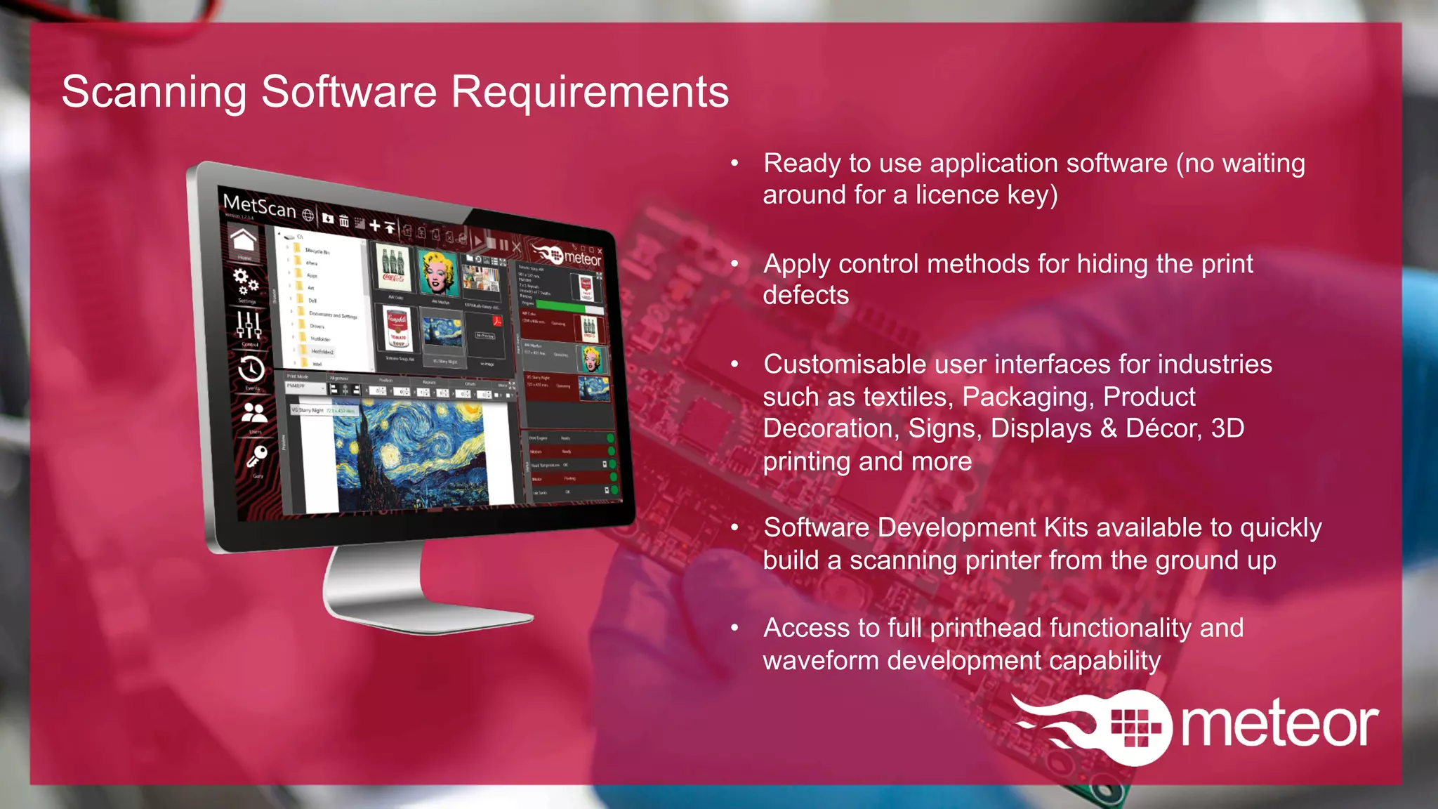 Scanning Software Requirements
•  Ready to use application software (no waiting
around for a licence key)
•  Apply control methods for hiding the print
defects
•  Customisable user interfaces for industries
such as textiles, Packaging, Product
Decoration, Signs, Displays & Décor, 3D
printing and more
•  Software Development Kits available to quickly
build a scanning printer from the ground up
•  Access to full printhead functionality and
waveform development capability
 