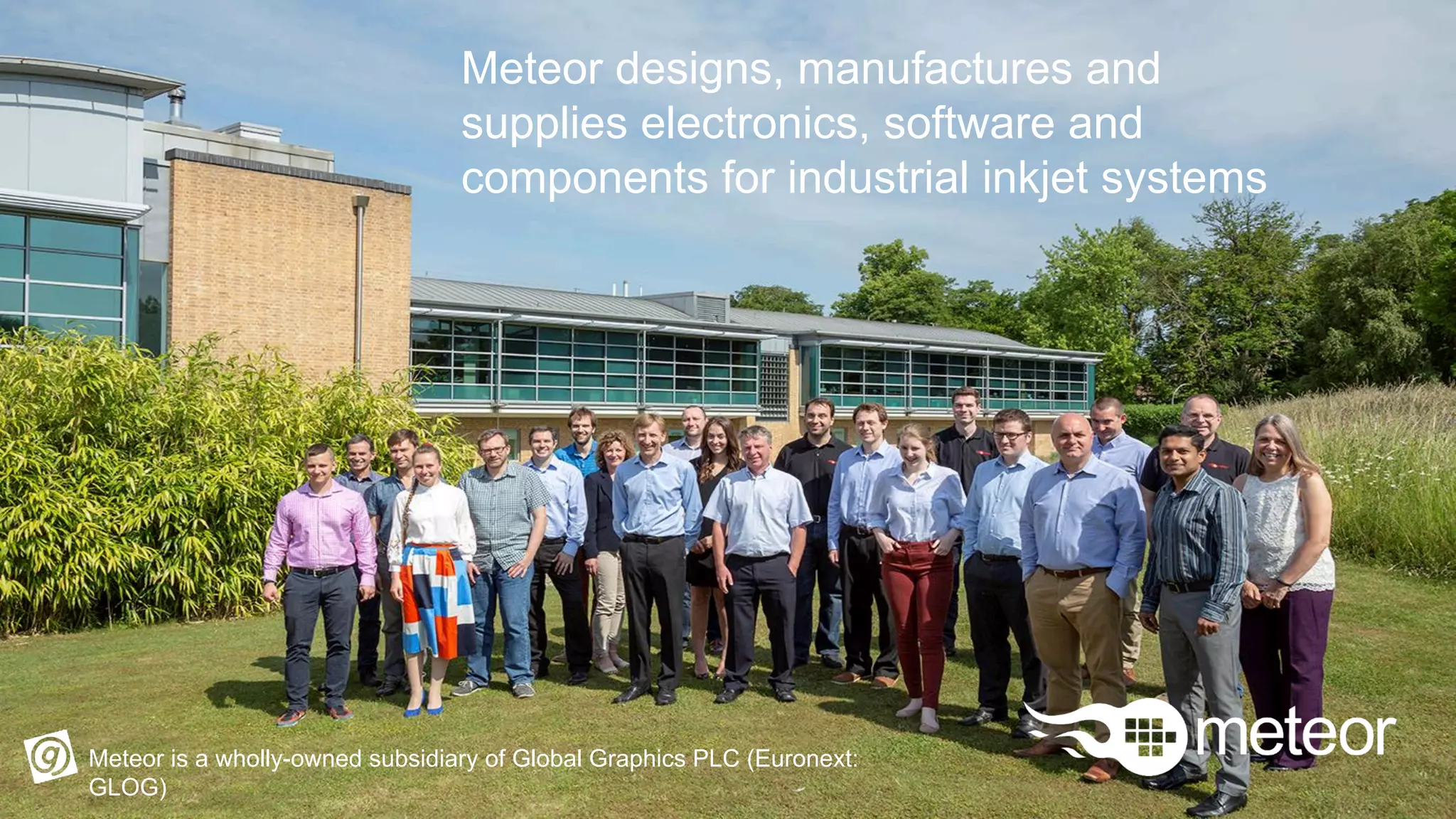 Meteor designs, manufactures and
supplies electronics, software and
components for industrial inkjet systems
Meteor is a wholly-owned subsidiary of Global Graphics PLC (Euronext:
GLOG)
 