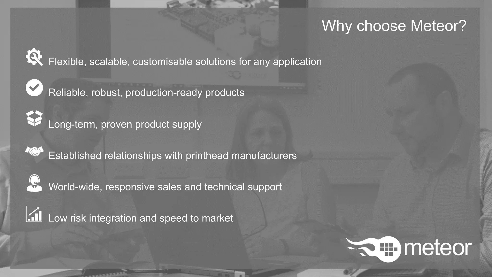 Why choose Meteor?
Flexible, scalable, customisable solutions for any application
Reliable, robust, production-ready products
Long-term, proven product supply
Established relationships with printhead manufacturers
World-wide, responsive sales and technical support
Low risk integration and speed to market
 