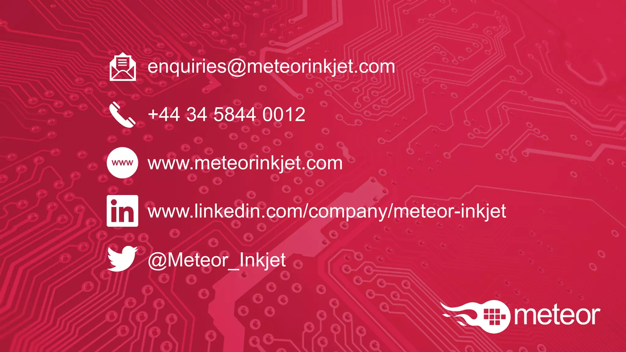 enquiries@meteorinkjet.com
+44 34 5844 0012
www.meteorinkjet.com
www.linkedin.com/company/meteor-inkjet
@Meteor_Inkjet
 