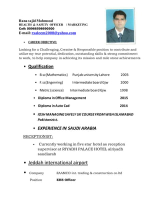Rana sajid Mahmood
HEALTH & SAFETY OFFICER / MARKETING
Cell: 00966598690500
E-mail: rsaleem2008@yahoo.com
• CAREER OBJECTIVE:
Looking for a Challenging, Creative & Responsible position to contribute and
utilize my true potential, dedication, outstanding skills & strong commitment
to work, to help company in achieving its mission and mile stone achievements
• Qualification
• B.sc(Mathematics) Punjab university Lahore 2003
• F.sc(Engenring) Intermediateboard Gjw 2000
• Metric (science) Intermediate board Gjw 1998
• Diploma inOffice Management 2015
• Diploma inAuto Cad 2014
• IOSH MANAGING SAFELY UK COURSEFROM WISH ISLAMABAD
Pakistan2015.
• EXPERIENCE IN SAUDI ARABIA
RECEPTIONIST:
• Currently working in five star hotel as reception
supervisor at RIYADH PALACE HOTEL alriyadh
saudiarab
• Jeddah international airport
• Company ZAAMCO int. trading & construction co.ltd
Position EHS Officer
 