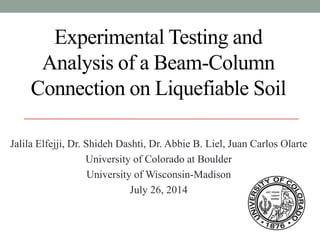 Experimental Testing and
Analysis of a Beam-Column
Connection on Liquefiable Soil
Jalila Elfejji, Dr. Shideh Dashti, Dr. Abbie B. Liel, Juan Carlos Olarte
University of Colorado at Boulder
University of Wisconsin-Madison
July 26, 2014
 