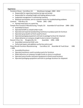 Experience:
Furniture House Carrollton, GA Warehouse manager--2002 – 2014
 Responsible for organizing inventory by type and vendor
 Responsible for unloading freight and loading delivery trucks
 Supported management in maintaining inventory
 Repaired merchandise; sent to customer homes for troubleshooting problems
Linetech Villa Rica, GA Painter 2001 – 2002
 Painted metal parts on a paint line
Temple Pine Furniture Manufacturing Temple, GA Assembler & Truck Driver 1998 – 2001
 Assembled furniture
 Operated forklift to unload lumber trucks
 Operated and repaired woodworking machinery to produce parts for furniture
 Operated spray booths to finish wood furniture
 Operated packaging equipment and tools to package furniture for shipment
 Made deliveries on company straight trucks to stores in Southeast
Season’s Four, Inc. Douglasville, GA Assembler 1996 – 1998
 Assembled commercial HVAC units
 Performed repairs and additions up the line and on yard
Piney Woods Furniture Manufacturing Carrollton, GA Assembler & Truck Driver 1981
– 1996
 Assembled furniture
 Operated machinery used to produce parts for furniture
 Made deliveries on company straight trucks to stores in southeast
 Operated spray booths and paint equipment to finish wood furniture
 Operated packaging equipment and tools to package furniture for shipment
 