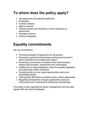 To whom does the policy apply?
 Job applicants and potential applicants
 Employees
 Contract workers
 Agency workers
 Trainee workers and students on work experience or
placements
 Volunteer workers
 Former employees.
Equality commitments
We are committed to:
 Promoting equality of opportunity for all persons
 Promoting a good and harmonious working environment in
which all persons are treated with respect
 Preventing occurrences of unlawful direct discrimination,
indirect discrimination, harassment and victimisation
 Fulfilling all our legal obligations under the equality legislation
and associated codes of practice
 Complying with our own equal opportunities policy and
associated policies
 Taking lawful affirmative or positive action, where appropriate
 Regarding all breaches of equal opportunities policy as
misconduct which could lead to disciplinary proceedings.
This policy is fully supported by senior management and has been
agreed with all current employees.
 