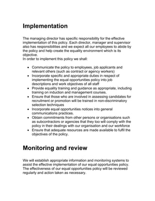 Implementation
The managing director has specific responsibility for the effective
implementation of this policy. Each director, manager and supervisor
also has responsibilities and we expect all our employees to abide by
the policy and help create the equality environment which is its
objective.
In order to implement this policy we shall:
 Communicate the policy to employees, job applicants and
relevant others (such as contract or agency workers)
 Incorporate specific and appropriate duties in respect of
implementing the equal opportunities policy into job
descriptions and work objectives of all staff
 Provide equality training and guidance as appropriate, including
training on induction and management courses.
 Ensure that those who are involved in assessing candidates for
recruitment or promotion will be trained in non-discriminatory
selection techniques
 Incorporate equal opportunities notices into general
communications practices.
 Obtain commitments from other persons or organisations such
as subcontractors or agencies that they too will comply with the
policy in their dealings with our organisation and our workforce
 Ensure that adequate resources are made available to fulfil the
objectives of the policy.
Monitoring and review
We will establish appropriate information and monitoring systems to
assist the effective implementation of our equal opportunities policy.
The effectiveness of our equal opportunities policy will be reviewed
regularly and action taken as necessary.
 