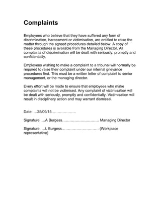 Complaints
Employees who believe that they have suffered any form of
discrimination, harassment or victimisation, are entitled to raise the
matter through the agreed procedures detailed below. A copy of
these procedures is available from the Managing Director. All
complaints of discrimination will be dealt with seriously, promptly and
confidentially.
Employees wishing to make a complaint to a tribunal will normally be
required to raise their complaint under our internal grievance
procedures first. This must be a written letter of complaint to senior
management, or the managing director.
Every effort will be made to ensure that employees who make
complaints will not be victimised. Any complaint of victimisation will
be dealt with seriously, promptly and confidentially. Victimisation will
result in disciplinary action and may warrant dismissal.
Date: …25/09/15………………..
Signature: …A Burgess………………………… Managing Director
Signature: …L Burgess………………………… (Workplace
representative)
 