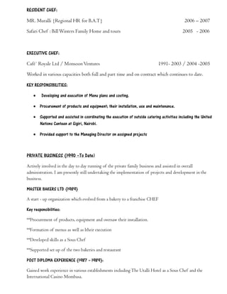 RESIDENT CHEF:
MR. Muralli {Regional HR for B.A.T} 2006 – 2007
Safari Chef : Bill Winters Family Home and tours 2005 - 2006
EXECUTIVE CHEF:
Café` Royale Ltd / MonsoonVentures 1991- 2003 / 2004 -2005
Worked in various capacities both full and part time and on contract which continues to date.
KEY RESPONSIBILITIES:
· Developing and execution of Menu plans and costing.
· Procurement of products and equipment; their installation, use and maintenance.
· Supported and assisted in coordinating the execution of outside catering activities including the United
Nations Canteen at Gigiri, Nairobi.
· Provided support to the Managing Director on assigned projects
PRIVATE BUSINESS {1990 –To Date)
Actively involved in the day to day running of the private family business and assisted in overall
administration. I am presently still undertaking the implementation of projects and development in the
business.
MASTER BAKERS LTD {1989}
A start - up organization which evolved from a bakery to a franchise CHEF
Key responsibilities:
**Procurement of products, equipment and oversaw their installation.
**Formation of menus as well as ltheir execution
**Developed skills as a Sous Chef
**Supported set up of the two bakeries and restaurant
POST DIPLOMA EXPERIENCE {1987 – 1989}:
Gained work experience in various establishments including The Utalli Hotel as a Sous Chef and the
International Casino Mombasa.
 