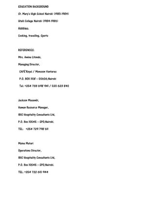 EDUCATION BACKGROUND
St. Mary's High School Nairobi (1980-1984)
Utalii College Nairobi (1984-1986)
Hobbies:
Cooking, travelling, Sports
REFERENCES:
Mrs. Amina Litondo,
Managing Director,
CAFÉ`Royal / Monsoon Ventures
P.O. BOX 1108 – 00606,Nairobi
Tel: +254 733 698 941 / 020 623 840
Jackson Musembi,
Human Resource Manager,
IBIS Hospitality Consultants Ltd,
P.O. Box 10545 – GPO,Nairobi.
TEL: +254 729 798 611
Maina Muturi
Operations Director,
IBIS Hospitality Consultants Ltd,
P.O. Box 10545 – GPO,Nairobi.
TEL: +254 722 610 944
 