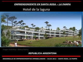 EMPRENDIMIENTO EN SANTA ROSA – LA PAMPA

                          Hotel de la laguna




Imagen ilustrativa – Balena Bianca

                                     REPUBLICA ARGENTINA

DESARROLLO DE EMPRENDIMIENTOS INMOBILIARIOS – JULIO 2012 – SANTA ROSA, LA PAMPA
 