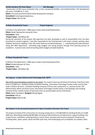 Perlita Gardens,The Pearl Qatar : Site Manager
Construction of 324 Luxury residential units, a club, recreational facilities, and related facilities. The development
will cover a 116,000 sq. m. area.
Client: The Land Investment & Real Estate Development Company.
Consultant: Arab Engineering Bureau .
Project Value: 405 mill QR
Al Rafaa Resedential Tower : Project Engineer
A 35 floors+Two Basements + 3000 square meters external parking facilities .
Client: Sheikh Mashaal bin Hamad AL Thani .
Consultant : GHD .
Project Value : 230 Million QR
During the execution of this project, My experience has been developed as well as responsibility since I’ve been
promoted to a project engineer, I was fully responsible for the finishing team in the tower ( plaster, painting, Glass
cladding, Aluminium cladding, C wall, lifts, water features and Swimming pool,….) coordinating with subcontractors
along with MEP department controlling large budgets and seeing projects through from planning process to
completion. A proven track record of working within budgets and tight deadlines.
Al Rayan Resedential Tower :
A 38 floors+Two Basements + 2400 square meters external parking facilities .
Client: Sheikha Maryam AL Thani .
Consultant : GHD .
Project Value : 245 Million QR
Site Engineer in Qatar Science and Technology Park: QSTP
One of the most prestigious project in my career, The scope of work was Architectural finishing, Total Gross Floor
Area is 112,000 sq.m , Building includes Incubation building , Information Technology Transfer Center and Car Park
under a Podium structure , Incubation Building comprises of three main components i.e., Business Center, STP
Administration offices and tenant areas, Information Technology Transfer Center is two buildings, Each building
comprise of four module clusters of two levels each can accommodate almost 1150 vehicle,
Client: Qatar Foundation. Designer Woods Bagots
Consultant: KEO Int.
Project Value:1500 mil QR.
Site Engineer in the Housing Development for Qatar Foundation Education City Project
The project consisted of the construction of a housing compound on a 155,000 SQM lot including 28 villas at 11,000
SQM each, 68 buildings totalling 46,000 SQM consisting of 204 townhouses and apartments, support buildings such
as gate houses, substations, pumping stations, control rooms, boundary wall around compound, infrastructure
including water, sewer, power, phone and fiber optic lines; Hard landscaping such as footpaths, bus shelters, fabric
Ahmed Al Soufi Curriculum Vitae Page 3
 
