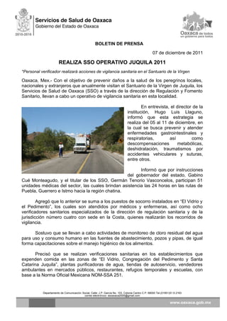 BOLETIN DE PRENSA
07 de diciembre de 2011
REALIZA SSO OPERATIVO JUQUILA 2011
*Personal verificador realizará acciones de vigilancia sanitaria en el Santuario de la Virgen
Oaxaca, Mex.- Con el objetivo de prevenir daños a la salud de los peregrinos locales,
nacionales y extranjeros que anualmente visitan el Santuario de la Virgen de Juquila, los
Servicios de Salud de Oaxaca (SSO) a través de la dirección de Regulación y Fomento
Sanitario, llevan a cabo un operativo de vigilancia sanitaria en esta localidad.
En entrevista, el director de la
institución, Hugo Luis Llaguno,
informó que esta estrategia se
realiza del 05 al 11 de diciembre, en
la cual se busca prevenir y atender
enfermedades gastrointestinales y
respiratorias, así como
descompensaciones metabólicas,
deshidratación, traumatismos por
accidentes vehiculares y suturas,
entre otros.
Informó que por instrucciones
del gobernador del estado, Gabino
Cué Monteagudo, y el titular de los SSO, Germán Tenorio Vasconcelos, participan 51
unidades médicas del sector, las cuales brindan asistencia las 24 horas en las rutas de
Puebla, Guerrero e Istmo hacia la región chatina.
Agregó que lo anterior se suma a los puestos de socorro instalados en “El Vidrio y
el Pedimento”, los cuales son atendidos por médicos y enfermeras, así como ocho
verificadores sanitarios especializados de la dirección de regulación sanitaria y de la
jurisdicción número cuatro con sede en la Costa, quienes realizarán los recorridos de
vigilancia.
Sostuvo que se llevan a cabo actividades de monitoreo de cloro residual del agua
para uso y consumo humano en las fuentes de abastecimiento, pozos y pipas, de igual
forma capacitaciones sobre el manejo higiénico de los alimentos.
Precisó que se realizan verificaciones sanitarias en los establecimientos que
expenden comida en las zonas de “El Vidrio, Congregación del Pedimento y Santa
Catarina Juquila”, plantas purificadoras de agua, tiendas de autoservicio, vendedores
ambulantes en mercados públicos, restaurantes, refugios temporales y escuelas, con
base a la Norma Oficial Mexicana NOM-SSA 251.
Departamento de Comunicación Social, Calle: J.P. García No. 103, Colonia Centro C.P. 68000 Tel.(01951)51 6 2163
correo electrónico: ssoaxaca2005@gmail.com
 