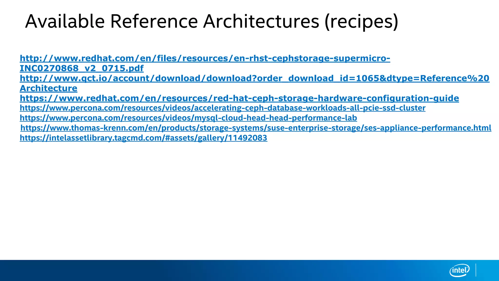 Available Reference Architectures (recipes)
• http://www.redhat.com/en/files/resources/en-rhst-cephstorage-supermicro-
INC0270868_v2_0715.pdf
• http://www.qct.io/account/download/download?order_download_id=1065&dtype=Reference%20
Architecture
• https://www.redhat.com/en/resources/red-hat-ceph-storage-hardware-configuration-guide
• https://www.percona.com/resources/videos/accelerating-ceph-database-workloads-all-pcie-ssd-cluster
• https://www.percona.com/resources/videos/mysql-cloud-head-head-performance-lab
https://www.thomas-krenn.com/en/products/storage-systems/suse-enterprise-storage/ses-appliance-performance.html
• https://intelassetlibrary.tagcmd.com/#assets/gallery/11492083
 