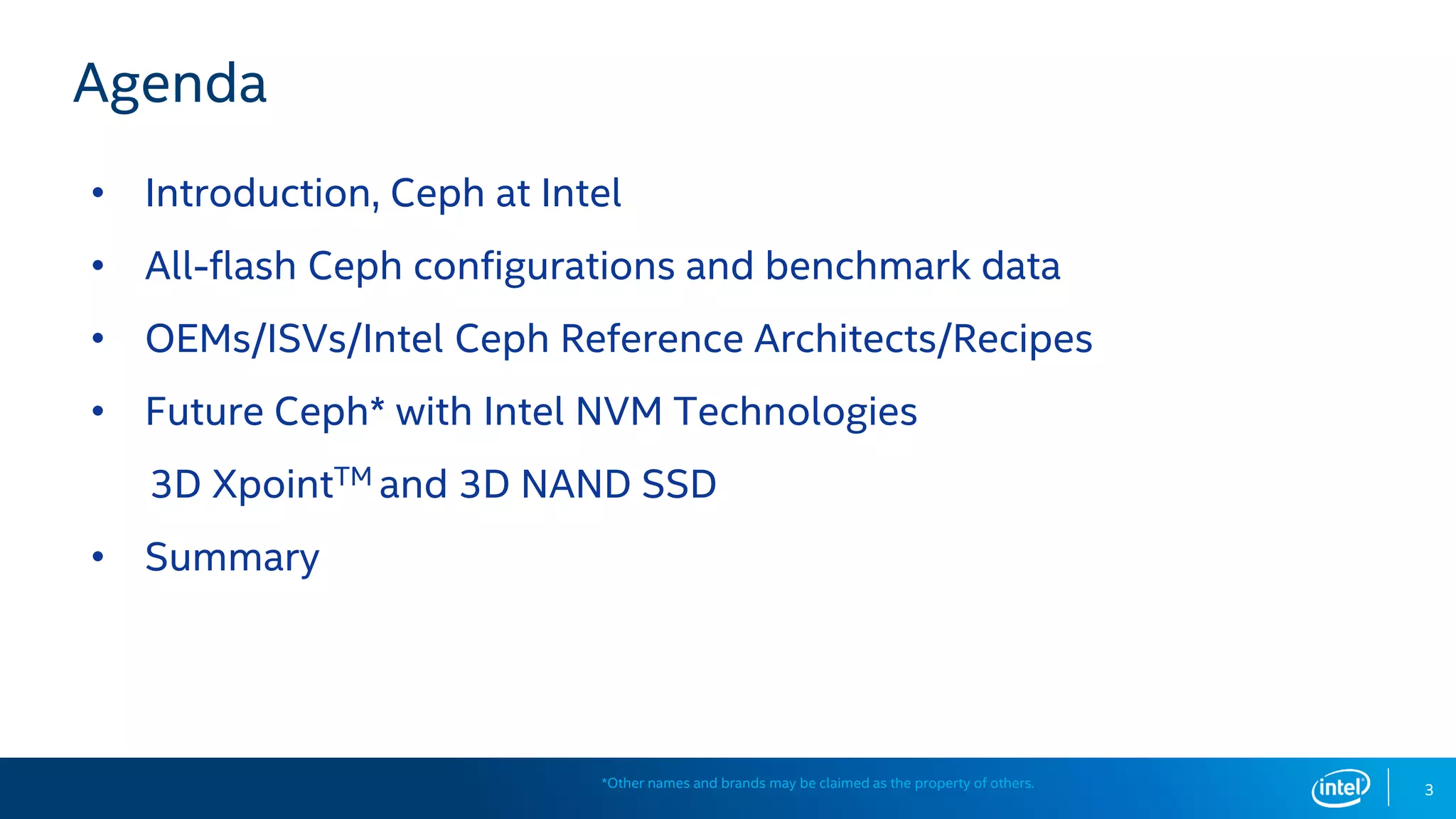 Agenda
• Introduction, Ceph at Intel
• All-flash Ceph configurations and benchmark data
• OEMs/ISVs/Intel Ceph Reference Architects/Recipes
• Future Ceph* with Intel NVM Technologies
3D XpointTM and 3D NAND SSD
• Summary
3*Other names and brands may be claimed as the property of others.
 
