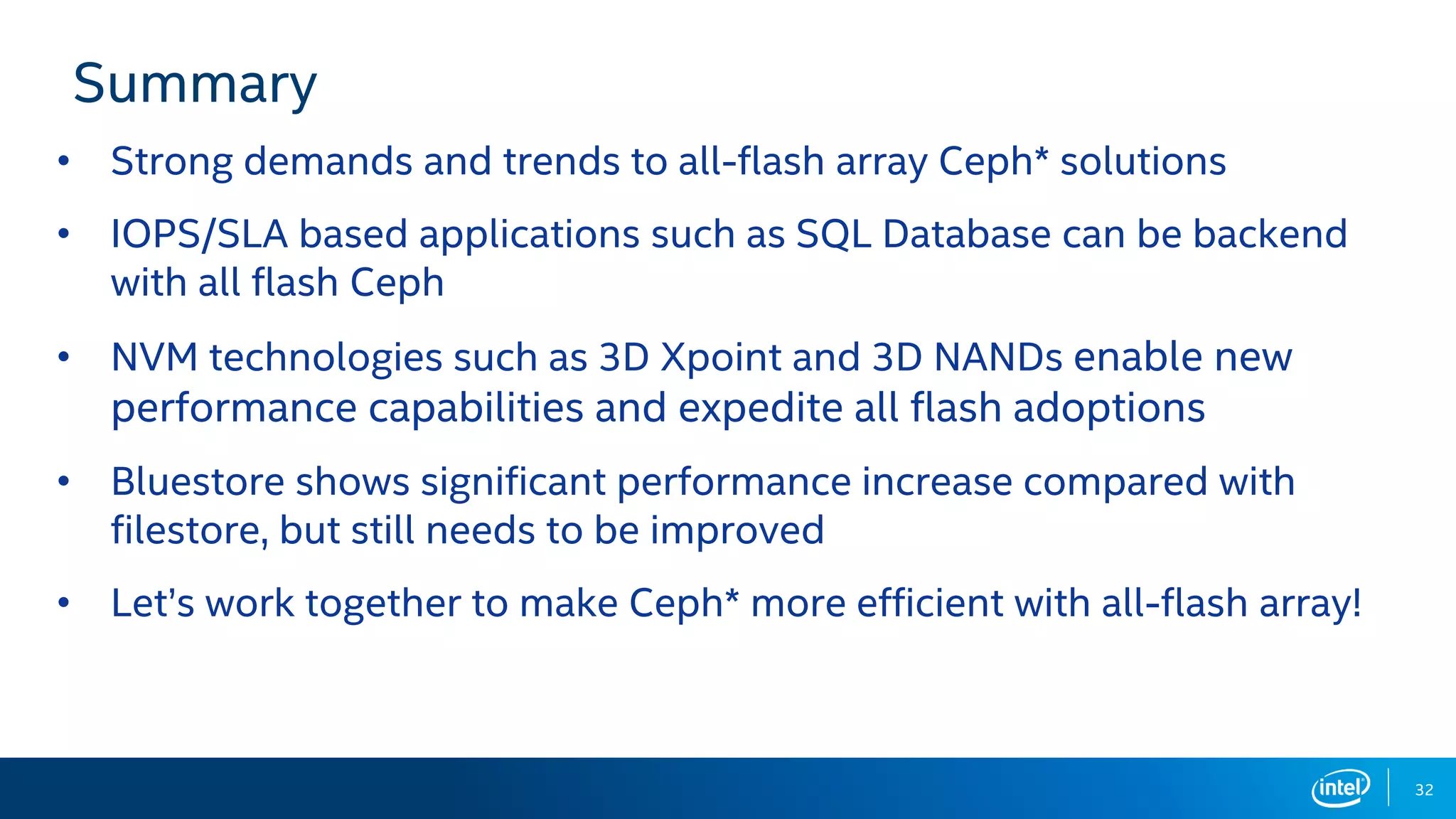 Summary
• Strong demands and trends to all-flash array Ceph* solutions
• IOPS/SLA based applications such as SQL Database can be backend
with all flash Ceph
• NVM technologies such as 3D Xpoint and 3D NANDs enable new
performance capabilities and expedite all flash adoptions
• Bluestore shows significant performance increase compared with
filestore, but still needs to be improved
• Let’s work together to make Ceph* more efficient with all-flash array!
32
 