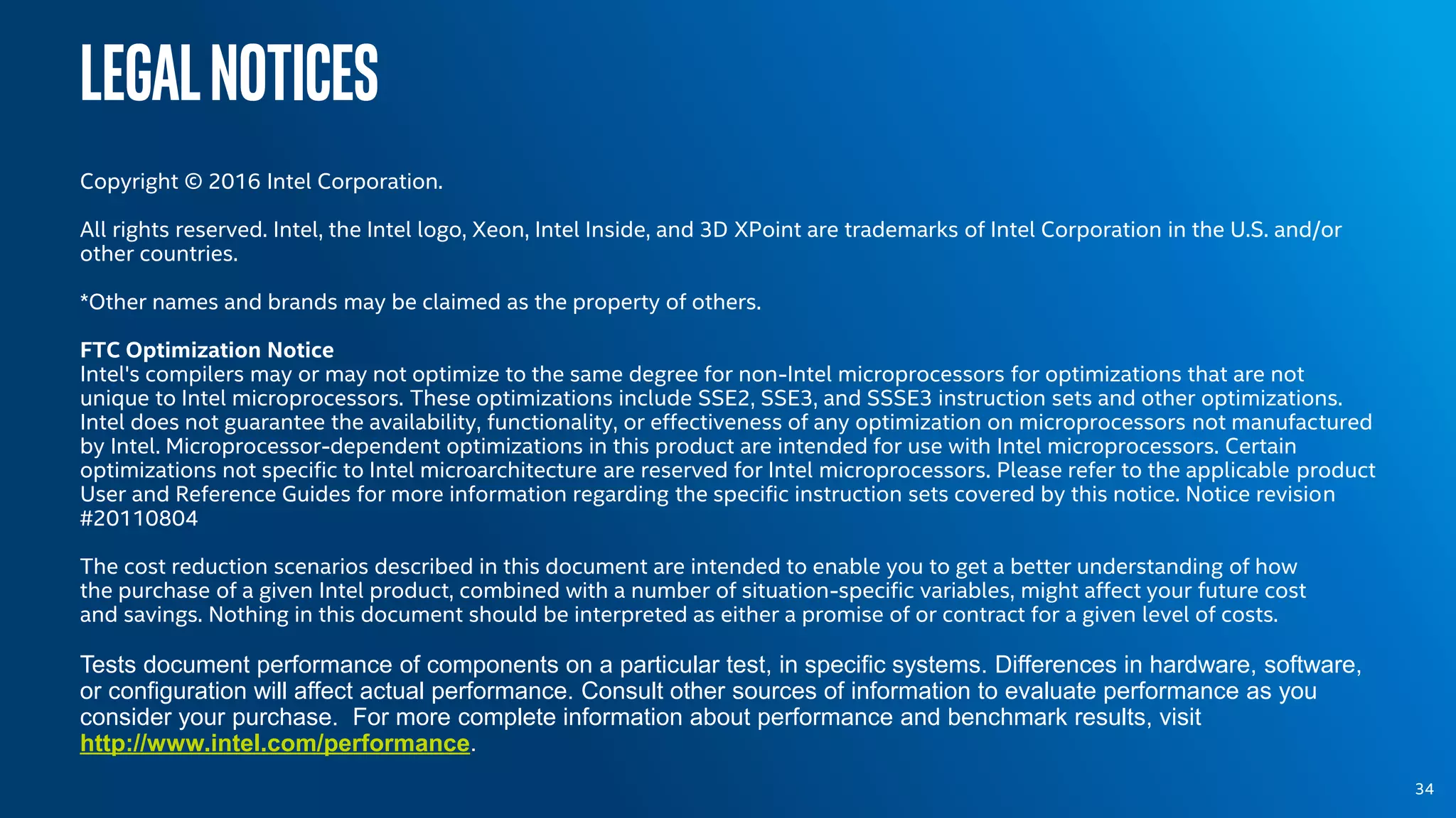 Legalnotices
Copyright © 2016 Intel Corporation.
All rights reserved. Intel, the Intel logo, Xeon, Intel Inside, and 3D XPoint are trademarks of Intel Corporation in the U.S. and/or
other countries.
*Other names and brands may be claimed as the property of others.
FTC Optimization Notice
Intel's compilers may or may not optimize to the same degree for non-Intel microprocessors for optimizations that are not
unique to Intel microprocessors. These optimizations include SSE2, SSE3, and SSSE3 instruction sets and other optimizations.
Intel does not guarantee the availability, functionality, or effectiveness of any optimization on microprocessors not manufactured
by Intel. Microprocessor-dependent optimizations in this product are intended for use with Intel microprocessors. Certain
optimizations not specific to Intel microarchitecture are reserved for Intel microprocessors. Please refer to the applicable product
User and Reference Guides for more information regarding the specific instruction sets covered by this notice. Notice revision
#20110804
The cost reduction scenarios described in this document are intended to enable you to get a better understanding of how
the purchase of a given Intel product, combined with a number of situation-specific variables, might affect your future cost
and savings. Nothing in this document should be interpreted as either a promise of or contract for a given level of costs.
Tests document performance of components on a particular test, in specific systems. Differences in hardware, software,
or configuration will affect actual performance. Consult other sources of information to evaluate performance as you
consider your purchase. For more complete information about performance and benchmark results, visit
http://www.intel.com/performance.
34
 