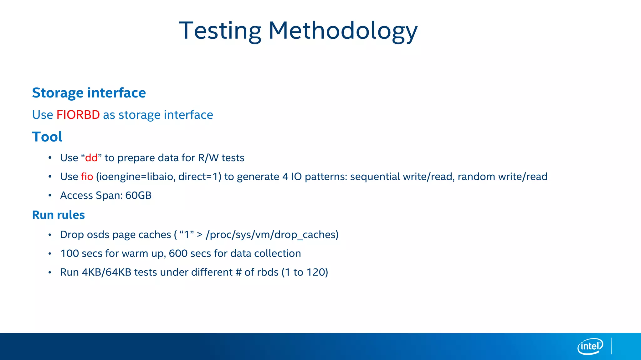 Storage interface
Use FIORBD as storage interface
Tool
• Use “dd” to prepare data for R/W tests
• Use fio (ioengine=libaio, direct=1) to generate 4 IO patterns: sequential write/read, random write/read
• Access Span: 60GB
Run rules
• Drop osds page caches ( “1” > /proc/sys/vm/drop_caches)
• 100 secs for warm up, 600 secs for data collection
• Run 4KB/64KB tests under different # of rbds (1 to 120)
Testing Methodology
 