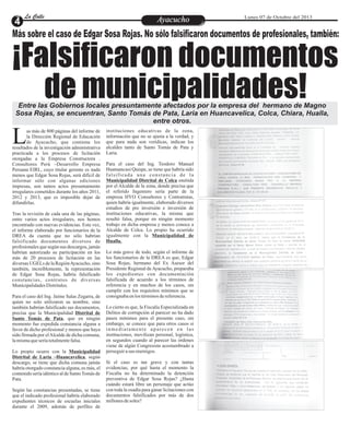 EntretenimientoEntretenimientoEntretenimientoEntretenimientoEntretenimientoEntretenimientoAyacuchoAyacuchoLa CalleLa CalleLa CalleLa Calle Lunes 07 de Octubre del 2013
¡Falsificaron documentos
de municipalidades!
Más sobre el caso de Edgar Sosa Rojas. No sólo falsificaron documentos de profesionales, también:
Entre las Gobiernos locales presuntamente afectados por la empresa del hermano de Magno
Sosa Rojas, se encuentran, Santo Tomás de Pata, Laria en Huancavelica, Colca, Chiara, Hualla,
entre otros.
as más de 800 páginas del informe de
la Dirección Regional de Educación
de Ayacucho, que contiene losLresultados de la investigación administrativa
practicada a los procesos de licitación
otorgadas a la Empresa Constructora .
Consultores Perú –Desarrollo Empresa
Peruana EIRL, cuyo titular gerente es nada
menos que Edgar Sosa Rojas, será difícil de
informar sólo con algunas ediciones
impresas, son tantos actos presuntamente
irregulares cometidos durante los años 2011,
2012 y 2013, que es imposible dejar de
difundirlas.
Tras la revisión de cada una de las páginas,
entre varios actos irregulares, nos hemos
encontrado con nuevas evidencias. Esta vez,
el informe elaborado por funcionarios de la
DREA da cuenta que no sólo habrían
falsificado documentos diversos de
profesionales que según sus descargos, jamás
habrían autorizado su participación en los
más de 20 procesos de licitación en las
diversas UGELs de la RegiónAyacucho, sino
también, increíblemente, la representación
de Edgar Sosa Rojas, habría falsificado
constancias, contratos de diversas
MunicipalidadesDistritales.
Para el caso del Ing. Jaime Salas Zegarra, de
quien no solo utilizaron su nombre, sino
también habrían falsificado sus documentos,
precisa que la Municipalidad Distrital de
Santo Tomás de Pata, que en ningún
momento fue expedida constancia alguna a
favor de dicho profesional y menos que haya
sido firmada por elAlcalde de dicha comuna,
lamismaqueseríatotalmentefalsa.
Lo propio ocurre con la Municipalidad
Distrital de Laria –Huancavelica, según
descargo, se tiene que dicha comuna jamás
habría otorgado constancia alguna, es más, el
contenido sería idéntico al de SantoTomás de
Pata.
Según las constancias presentadas, se tiene
que el indicado profesional habría elaborado
expedientes técnicos de escuelas iniciales
durante el 2009, además de perfiles de
instituciones educativas de la zona,
información que no se ajusta a la verdad, y
que para nada son verídicas, indican los
alcaldes tanto de Santo Tomás de Pata y
Laria.
Para el caso del Ing. Teodoro Manuel
Huamancusi Quispe, se tiene que habría sido
falsificada una constancia de la
Municipalidad Distrital de Colca emitida
por el Alcalde de la zona, donde precisa que
el referido Ingeniero sería parte de la
empresa HYO Consultores y Contratistas,
quien habría igualmente, elaborado diversos
estudios de pre inversión e inversión de
instituciones educativas, la misma que
resultó falsa, porque en ningún momento
trabajo en dicha empresa y menos conoce a
Alcalde de Colca. Lo propio ha ocurrido
igualmente con la Municipalidad de
Hualla.
Lo más grave de todo, según el informe de
los funcionarios de la DREA es que, Edgar
Sosa Rojas, hermano del Ex Asesor del
Presidente Regional deAyacucho, preparaba
los expedientes con documentación
falsificada de acuerdo a los términos de
referencia y en muchos de los casos, sin
cumplir con los requisitos mínimos que se
consignabaenlostérminosdereferencia.
Lo cierto es que, la Fiscalía Especializada en
Delitos de corrupción al parecer no ha dado
pasos mínimos para el presente caso, sin
embargo, se conoce que para otros casos si
inmediatamente aparecen en las
instituciones, movilizan personal, logística,
en segundos cuando al parecer las órdenes
viene de algún Congresista acostumbrado a
perseguirasus enemigos.
Si el caso es tan grave y con tantas
evidencias, por qué hasta el momento la
Fiscalía no ha determinado la detención
preventiva de Edgar Sosa Rojas? ¿Hasta
cuándo estará libre un personaje que actúo
con toda la osadía para ganar licitaciones con
documentos falsificados por más de dos
millonesdesoles?
 
