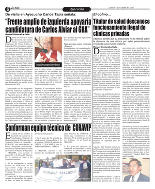 EntretenimientoEntretenimientoEntretenimientoEntretenimientoEntretenimientoEntretenimientoAyacuchoAyacuchoLa CalleLa CalleLa CalleLa Calle Lunes 07 de Octubre del 2013
“Frenteampliodeizquierdaapoyaría
candidaturadeCarlosAlviaralGRA”
Conformanequipotécnicode CORAVIP
Titulardesaluddesconoce
funcionamientoilegalde
clínicasprivadas
bien a Carlos Alviar. Al observar
que también es un candidato que
tras perder en las elecciones del
2010 desapareció, Tapia sacando
pecho por Alviar, lo justificó seña-
lando que esto sucede porque vive
de su trabajo, pues de lo contrario
estaríarepartiendococinas.
Respecto al movimiento político
regional al que actualmente perte-
nece Alviar, según se puede obser-
var en las redes sociales, ya ha lan-
zado su candidatura al GRAcon una
nuevaagrupacióndenominadaKaw-
sachun, precisando que el 2010
Alviarse lanzóy perdióconelmovi-
miento Qatun Tarpuy. Asimismo,
tras las declaraciones hechas por
Carlos Tapia ante la posibilidad de
que el Frente Amplio de Izquierda
apoye la candidatura de Alviar al
gobierno regional el 2014, varios
integrantes del nuevo frente mostra-
ron su molestia y negaron que se
urante su visita a la ciudad
de Ayacucho para realizar
charlas y reuniones con losDintegrantes del Frente Amplio de
Izquierda (FAI), el analista político
y exasesor delaPresidenciadelCon-
sejo de Ministros (PCM) del actual
gobierno del Presidente de la Repú-
blica Ollanta Humala, Carlos Tapia
García, quien también forma parte
de la Dirección del FAI, en entrevis-
ta realizada en el programa Estación
Noticiosa de Estación Wari señaló
que el frente está evaluando apoyar
la candidatura de Carlos Alviar a la
presidencia del Gobierno Regional
de Ayacucho (GRA) en las contien-
das electorales a realizarse el próxi-
mo año, calificándolo según él,
como una persona honesta y que
conoce la realidad de la región, aun-
que desapareció tras perder en las
eleccionesdel2010.
“Conversando con los integrantes
del Frente Amplio de Izquierda de
qué candidato nuevo podría surgir
en Ayacucho para el GRA, en su
mayoría consideraban que es el Ing.
Carlos Alviar del movimiento
MINKA, esto porque el FAI no se
presentará en las elecciones regio-
nales con nombre propio sino en las
generales del 2016, para el 2014 se
presentará con alianzas políticas
(…).Alviar ya fue candidato pero es
una persona honesta, es una persona
que conoce la realidad ayacuchana y
es un técnico eficiente”, señaló Car-
los Tapia como si conociera muy
haya decidido apoyar a algún candi-
datoenparticular.
Tapia arremete contra Oscorima
y Donayre
Adelantándose a la campaña políti-
ca del próximo año, Carlos Tapia
miembro de la Dirección del Frente
Amplio de Izquierda, arremetió con
suma dureza contra el actual Presi-
dente Regional Oscorima Núñez y
con el candidato al GRA, Edwin
Donayre. “La cuestión es hacer un
gran frente en torno a la candidatura
de Alviar, de aquellos que no están
deacuerdoqueseaDonayreolaree-
lección del actual Presidente del
gobierno regional, porque ese tipo
de política maltrata la moral públi-
ca. Respecto al señor Oscorima, lo
queélentiendees hacerelbienrega-
lando plata, algo que no queremos
nosotros”, finalizó el representante
delFAI.
Cabe señalar, que en el caso de un
político y ex candidato como Carlos
Alviar, no justifica su desaparición
tras perder en las contiendas
electorales del 2010 por dedicarse a
su trabajo, toda vez que si se supone
es una persona que le preocupa su
región, debe pronunciarse ante las
constantes denuncias de presuntos
actos de corrupción en la actual
gestión del Presidente Oscorima
Núñez, a menos que al igual que el
típico candidato, Carlos Alviar solo
busque llegar al poder y
beneficiarsedeél.
De visita en Ayacucho Carlos Tapia señala:
Manuel Ventura/La Calle
Carlos Tapia, apoya a Carlos Alviar y
arremete contra Oscorima y Donayre
El colmo…
Además, señaló que su antecesora no le informó sobre
la clausura de una clínica por estar presuntamente
vinculada a una muerte materna.
Manuel Ventura/La Calle
e un tiempo a esta parte, ya
no causa sorpresa lo desin-
formado que demostraríaDestar el Director de la Dirección
Regional de Salud Ayacucho
(DIRESA), Med. Raúl Huamán
Coronado, respecto a lo que sucede
en su sector, pues al preguntarle
sobre el funcionamiento ilegal de
casi un centenar de clínicas priva-
das y/o particulares en nuestra ciu-
dad, y pese a que a inicios del año su
antecesora la Med. Rosa Gutiérrez
Palomino, dispuso clausurar una de
ellas por presuntamente estar invo-
lucrada en una muerte materna, el
actual Director Regional de Salud
señaló desconocer si existen clíni-
cas privadas que funciones al mar-
gendelaleyenAyacucho.
“Tenemos una unidad que realiza el
control y también si se trata de auto-
rizarelfuncionamiento,haceelexa-
men pertinente para luego emitir el
actor resolutivo dando el permiso.
Estamos haciendo el seguimiento
para que en cierto modo tengan los
estándares mínimos para funcionar
como clínicas. No estamos en con-
tra de su funcionamiento, pero que
se cumpla la ley y que sigan traba-
jando normal (…), respecto a que
habríanclínicasfuncionandoalmar-
gen de la ley, vamos a tomar cartas
en el asunto y encargar al área perti-
nente para que realice las visitas”,
señaló el titular de salud; o sea, que
su despacho y al parecer la institu-
ción que representa, desconoce cuá-
les y cuantas clínicas privadas fun-
cionan de manera presuntamente
clandestina y sin las condiciones
mínimas de seguridad para los
pacientes.
Además, Raúl Huamán indicó que
la Dirección Ejecutiva de Salud de
las Personas es la encargada de eva-
luar las clínicas y establecimientos
de salud, para luego emitir la resolu-
ción directoral autorizando el fun-
cionamiento; sin embargo, parecie-
ra que la oficinaen menciónno esta-
ría cumpliendo con su labor, toda
vezquelasclínicasparticularescon-
tinúan apareciendo de forma indis-
criminada y sin brindar las garantías
delcaso.
Como informó el diario La Calle en
sus ediciones anteriores, el mes de
marzo del presente año la noticia
que conmocionó a la población y en
particular a la que asiste a los esta-
blecimientos de salud privados, fue
la clausura preventiva por 30 días
de la Clínica privada “Mariscal
Cáceres” por incumplir la ley referi-
da a brindar las garantías mínimas
para la atención a los pacientes.
Además y como se informó en su
momento, se presumía que el poli-
clínico habría estado relacionado a
una muerte materna suscitada días
antes de la decisión de la DIRESA
del cierre del establecimiento de
saludparticular.
Aquella vez, la titular del sector de
esa fecha y su equipo de gestión que
la acompañaba, proporcionaron una
larga lista de clínicas que estaban
funcionandosinlaautorizaciónemi-
tida por la DIRESA, comprome-
tiéndose a estar vigilantes y contro-
lar la apertura de las mismas; empe-
ro, a la fecha se desconoce la labor
que está realizando la Dirección de
Salud de las Personas que según la
página web de la DIRESA, está a
cargo del Med. Jorge Luís García
Lavarrello. A menos, que se esté
esperando que ocurra otra muerte
materna en las circunstancias simi-
lares a la del mes de marzo, para
recién informar a la población res-
pecto al funcionamiento ilegal de
estos establecimientos.
Por último y tal vez lo más preocu-
pante, el actual titular de salud seña-
ló que su antecesora, Rosa Gutié-
rrez, no dejo ningún informe referi-
do a la clínica clausurada a inicios
delpresenteaño.“Respectoalasclí-
nicas no hubo ninguna información
(…), no he tenido conocimiento de
alguna clínica clausurada por una
muertematerna,peroestoserámate-
ria para yo poder investigar, hacer el
seguimiento y que cumplan con las
condiciones mínimas para su fun-
cionamiento”, finalizó Raúl Hua-
mánCoronado.
provinciasdeAyacucho.
3. En el marco del día mundial de
salud mental, a desarrollarse el 10
de octubre, CORAVIP participa en
YATUN YUYACHIKUY con la
ReddeSaludMentaly DIRESA.
4. FREDEPA, convocó a una
reunión de coordinación con la
l sábado 05 de octubre, se
desarrolló la reunión de la
Coordinadora Regional deEOrganizaciones de Afectados por la
Violencia Política de Ayacucho -
CORAVIP, con participación de
las/os dirigentes provinciales,
distritales y representante de Frente
de Defensa del Pueblo de Ayacucho
– FREDEPA, esta reunión se
desarrolló en la Casa del Maestro.
En la reunión se llegó a los
siguientesacuerdos:
1. Se ha conformado el equipo
técnico de CORAVIP, en los
s i g u i e n t e s p r o g r a m a s d e
reparaciones: Salud, Educación,
Vivienda, Memoria y formulación
deproyectos.
2. A partir de la última semana de
octubre, se desarrollará las bajadas
de base, en todos los distritos y
junta directiva de CORAVIP, la
misma que sostendremos el día
miércoles 09 de octubre a partir de
las 6:00pm, en el local de
FREDEPA
5. La próxima reunión de
CORAVIP, se desarrollará el 09 de
noviembre del presente año, en el
localdeFREDEPA
Foto referencia
 